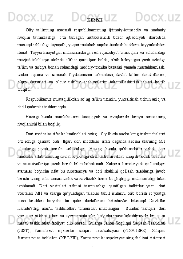 KIRISH
Oliy   ta’limning   maqsadi   respublikamizning   ijtimoiy-iqtmsodiy   va   madaniy
rivojini   ta’minlashga,   o‘zi   tanlagan   mutaxassislik   bozor   iqtisodiyoti   sharoitida
mustaqil ishlashga layoqatli, yuqori malakali raqobatbardosh kadrlarni tayyorlashdan
iborat.   Tayyorlanayotgan   mutaxassislarga   real   iqtisodiyot   tarmoqlari   va   sohalardagi
mavjud   talablarga   alohida   e’tibor   qaratilgan   holda,   o‘sib   kelayotgan   yosh   avlodga
ta’lim va tarbiya berish sohasidagi  moddiy-texnika bazasini  yanada mustahkamlash,
undan   oqilona   va   samarali   foydalanishni   ta’minlash,   davlat   ta’lim   standartlarini,
o‘quv   dasturlari   va   o‘quv   uslubiy   adabiyotlarini   takomillashtirish   ishlari   kо’rib
chiqildi.
Respublikamiz   mustaqillikdan   so‘ng   ta’lim   tizimini   yuksaltirish   uchun   aniq   va
dadil qadamlar tashlamoqda.
Hozirgi   kunda   mamlakatimiz   taraqqiyoti   va   rivojlanishi   kimyo   sanoatining
rivojlanishi bilan bog‘liq.
Dori moddalar sifat ko’rsatkichlari oxirgi 10 yillikda ancha keng tushunchalarni
o’z   ichiga   qamrab   oldi.   Ilgari   dori   moddalar   sifati   deganda   asosan   ularning   MH
talablariga   javob   berishi   tushunilgan.   Hozirgi   kunda   qo'shimcha   ravishda   dori
moddalar sifati ularning davlat ro'yxatiga olish tartibini ishlab chiqish texnik talablari
va   xususiyatlariga   javob   berish   bilan   baholanadi.   Xalqaro   farmatsiyada   qo'llanilgan
atamalar   bo'yicha   sifat   bu   substansiya   va   dori   shaklini   qo'llash   talablariga   javob
berishi uning sifat-samaradorlik va xavfsizlik tizimi bog'liqligiga mutanosibligi bilan
izohlanadi.   Dori   vositalari   sifatini   ta'minlashga   qaratilgan   tadbirlar   ya'ni,   dori
vositalari   MH   va   ularga   qo’yiladigan   talablar   tahlil   ishlarini   olib   borish   ro’yxatga
olish   tartiblari   bo'yicha   bir   qator   davlatlararo   kelishuvlar   Mustaqil   Davlatlar
Hamdo'stligi   mas'ul   tashkilotlari   tomonidan   imzolangan .   .   Bundan   tashqari,   dori
vositalari   sifatini   jahon   va   ayrim   mintaqalar   bo'yicha   muvofiqlashtiruvchi   bir   qator
mas'ul   tashkilotlar   faoliyat   olib   boradi.   Bularga   Jahon   Sog'liqni   Saqlash   Tashkiloti
(JSST),   Farmatsevt   injenerlar   xalqaro   assotsatsiyasi   (FIXA-ISPE),   Xalqaro
farmatsevtlar   tashkiloti   (XFT-FIP),   Farmatsevtik   inspeksiyasining   faoliyat   sistemasi
3
