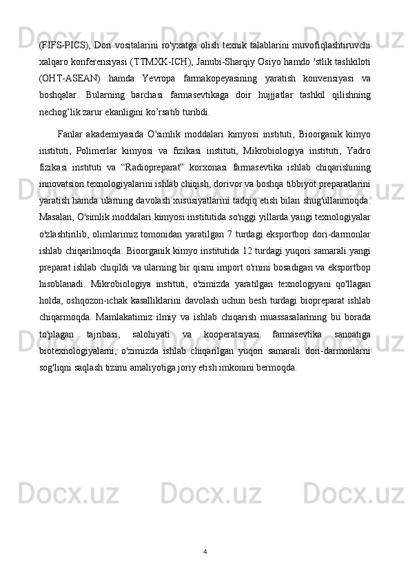 (FIFS-PICS), Dori  vositalarini ro'yxatga olish texnik talablarini muvofiqlashtiruvchi
xalqaro konferensiyasi  (TTMXK-ICH), Janubi-Sharqiy Osiyo hamdo 'stlik tashkiloti
(OHT-ASEAN)   hamda   Yevropa   farmakopeyasining   yaratish   konvensiyasi   va
boshqalar.   Bularning   barchasi   farmasevtikaga   doir   hujjjatlar   tashkil   qilishning
nechog’lik zarur ekanligini ko’rsatib turibdi.
Fanlar   akademiyasida   O'simlik   moddalari   kimyosi   instituti,   Bioorganik   kimyo
instituti,   Polimerlar   kimyosi   va   fizikasi   instituti,   Mikrobiologiya   instituti,   Yadro
fizikasi   instituti   va   “Radiopreparat”   korxonasi   farmasevtika   ishlab   chiqarishining
innovatsion texnologiyalarini ishlab chiqish, dorivor va boshqa tibbiyot preparatlarini
yaratish hamda ularning davolash xususiyatlarini tadqiq etish bilan shug'ullanmoqda.
Masalan, O'simlik moddalari kimyosi institutida so'nggi yillarda yangi texnologiyalar
o'zlashtirilib, olimlarimiz tomonidan yaratilgan 7 turdagi  eksportbop dori-darmonlar
ishlab chiqarilmoqda.   Bioorganik kimyo institutida 12 turdagi yuqori samarali yangi
preparat ishlab chiqildi va ularning bir qismi import o'rnini bosadigan va eksportbop
hisoblanadi.   Mikrobiologiya   instituti,   o'zimizda   yaratilgan   texnologiyani   qo'llagan
holda, oshqozon-ichak kasalliklarini  davolash uchun besh turdagi biopreparat ishlab
chiqarmoqda.   Mamlakatimiz   ilmiy   va   ishlab   chiqarish   muassasalarining   bu   borada
to'plagan   tajribasi,   salohiyati   va   kooperatsiyasi   farmasevtika   sanoatiga
biotexnologiyalarni,   o'zimizda   ishlab   chiqarilgan   yuqori   samarali   dori-darmonlarni
sog'liqni saqlash tizimi amaliyotiga joriy etish imkonini bermoqda.
4