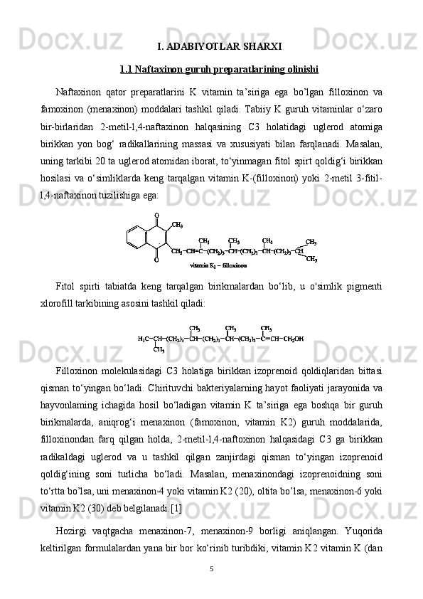 I. ADABIYOTLAR SHARXI
1.1     Naftaxinon guruh preparatlari    ning olinishi   
Naftaxinon   qator   preparatlarini   K   vitamin   ta’siriga   ega   bo’lgan   filloxinon   va
famoxinon   (menaxinon)   moddalari   tashkil   qiladi.   Tabiiy   K   guruh   vitaminlar   o‘zaro
bir-birlaridan   2-metil-l,4-naftaxinon   halqasining   C3   holatidagi   uglerod   atomiga
birikkan   yon   bog‘   radikallarining   massasi   va   xususiyati   bilan   farqlanadi.   Masalan,
uning tarkibi 20 ta uglerod atomidan iborat, to‘yinmagan fitol spirt qoldig‘i birikkan
hosilasi   va   o‘simliklarda   keng   tarqalgan   vitamin   K-(filloxinon)   yoki   2-metil   3-fitil-
l,4-naftaxinon tuzilishiga ega:
Fitol   spirti   tabiatda   keng   tarqalgan   birikmalardan   bo‘lib,   u   o'simlik   pigmenti
xlorofill tarkibining asosini tashkil qiladi:
Filloxinon   molekulasidagi   C3   holatiga   birikkan   izoprenoid   qoldiqlaridan   bittasi
qisman to‘yingan bo‘ladi. Chirituvchi bakteriyalarning hayot  faoliyati  jarayonida va
hayvonlaming   ichagida   hosil   bo‘ladigan   vitamin   K   ta’siriga   ega   boshqa   bir   guruh
birikmalarda,   aniqrog‘i   menaxinon   (famoxinon,   vitamin   K2)   guruh   moddalarida,
filloxinondan   farq   qilgan   holda,   2-metil-l,4-naftoxinon   halqasidagi   C3   ga   birikkan
radikaldagi   uglerod   va   u   tashkil   qilgan   zanjirdagi   qisman   to‘yingan   izoprenoid
qoldig‘ining   soni   turlicha   bo‘ladi.   Masalan,   menaxinondagi   izoprenoidning   soni
to‘rtta bo’lsa, uni menaxinon-4 yoki vitamin K2 (20), oltita bo’lsa, menaxinon-6 yoki
vitamin K2 (30) deb belgilanadi. [1]
Hozirgi   vaqtgacha   menaxinon-7,   menaxinon-9   borligi   aniqlangan.   Yuqorida
keltirilgan formulalardan yana bir bor ko‘rinib turibdiki, vitamin K2 vitamin K (dan
5 