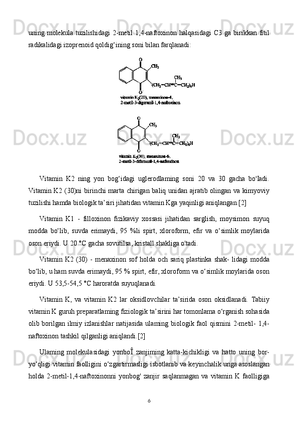 uning  molekula  tuzilishidagi  2-metil   1,4-naftoxinon  halqasidagi  C3   ga  birikkan   fitil
radikalidagi izoprenoid qoldig‘ining soni bilan farqlanadi:
Vitamin   K2   ning   yon   bog‘idagi   uglerodlaming   soni   20   va   30   gacha   bo'Iadi.
Vitamin K2 (30)ni birinchi marta chirigan baliq unidan ajratib olingan va kimyoviy
tuzilishi hamda biologik ta’siri jihatidan vitamin Kga yaqinligi aniqlangan. [2]
Vitamin   K1   -   filloxinon   fizikaviy   xossasi   jihatidan   sarglish,   moysimon   suyuq
modda   bo‘lib,   suvda   erimaydi,   95   %li   spirt,   xloroform,   efir   va   o‘simlik   moylarida
oson eriydi. U 20 °C gacha sovutilsa, kristall shakliga o'tadi.
Vitamin  K2  (30)   -   menaxinon  sof   holda  och  sariq  plastinka   shak-  lidagi   modda
bo‘lib, u ham suvda erimaydi, 95 % spirt, efir, xloroform va o‘simlik moylarida oson
eriydi. U 53,5-54,5 °C haroratda suyuqlanadi.
Vitamin   K,   va   vitamin   K2   lar   oksidlovchilar   ta’sirida   oson   oksidlanadi.   Tabiiy
vitamin K guruh preparatlaming fiziologik ta’sirini har tomonlama o‘rganish sohasida
olib borilgan ilmiy izlanishlar  natijasida ulaming biologik faol  qismini  2-metil-  1,4-
naftoxinon tashkil qilganligi aniqlandi. [2]
Ulaming   molekulasidagi   yonbo   zanjiming   katta-kichikligi   va   hatto   uning   bor-
yo‘qligi vitamin faolligini o‘zgartirmasligi isbotlanib va keyinchalik unga asoslangan
holda   2-metil-1,4-naftoxinonni   yonbog'   zanjir   saqlanmagan   va   vitamin   K   faolligiga
6 