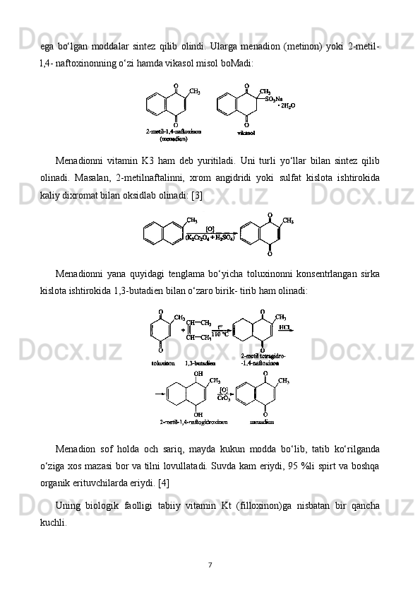 ega   bo‘lgan   moddalar   sintez   qilib   olindi.   Ularga   menadion   (metinon)   yoki   2-metil-
l,4- naftoxinonning o‘zi hamda vikasol misol boMadi: 
Menadionni   vitamin   K3   ham   deb   yuritiladi.   Uni   turli   yo‘llar   bilan   sintez   qilib
olinadi.   Masalan,   2-metilnaftalinni,   xrom   angidridi   yoki   sulfat   kislota   ishtirokida
kaliy dixromat bilan oksidlab olinadi:  [3]
Menadionni   yana   quyidagi   tenglama   bo‘yicha   toluxinonni   konsentrlangan   sirka
kislota ishtirokida 1,3-butadien bilan o‘zaro birik- tirib ham olinadi:
Menadion   sof   holda   och   sariq,   mayda   kukun   modda   bo‘lib,   tatib   ko‘rilganda
o‘ziga xos mazasi bor va tilni lovullatadi. Suvda kam eriydi, 95 %li spirt va boshqa
organik erituvchilarda eriydi.  [4]
Uning   biologik   faolligi   tabiiy   vitamin   Kt   (filloxinon)ga   nisbatan   bir   qancha
kuchli.
7 