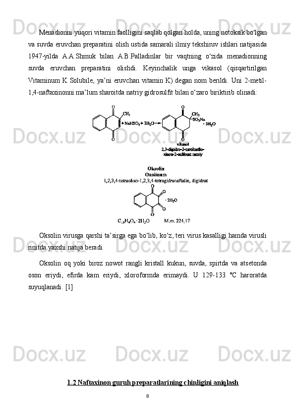 Menadionni yuqori vitamin faolligini saqlab qolgan holda, uning notoksik bo'lgan
va suvda eruvchan preparatini olish ustida samarali ilmiy tekshiruv ishlari natijasida
1947-yilda   A.A.Shmuk   bilan   A.B.Palladinlar   bir   vaqtning   o‘zida   menadionning
suvda   eruvchan   preparatini   olishdi.   Keyinchalik   unga   vikasol   (qisqartirilgan
Vitaminum   K   Solubile,   ya’ni   eruvchan   vitamin  K)   degan   nom   berildi.  Uni   2-metil-
1,4-naftaxinonni ma’lum sharoitda natriy gidrosulfit bilan o‘zaro biriktirib olinadi: 
Oksolin virusga qarshi ta’sirga ega bo‘lib, ko‘z, teri virus kasalligi hamda virusli
rinitda yaxshi natija beradi.
Oksolin   oq   yoki   biroz   nowot   rangli   kristall   kukun,   suvda,   spirtda   va   atsetonda
oson   eriydi,   efirda   kam   eriydi,   xloroformda   erimaydi.   U   129-133   °C   haroratda
suyuqlanadi.  [1]
1.2     Naftaxinon guruh preparatlari    ning chinligini aniqlash   
8 