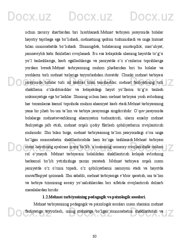 uchun   zaruriy   shartlardan   biri   hisoblanadi.Mehnat   tarbiyasi   jarayonida   bolalar
hayotiy tajribaga ega bo‘lishadi, mehnatning qadrini tushunishadi va unga hurmat
bilan   munosabatda   bo‘lishadi.   Shuningdek,   bolalarning   mustaqillik,   mas’uliyat,
jamoaviylik kabi  fazilatlari  rivojlanadi. Bu esa  kelajakda  ularning hayotda to‘g‘ri
yo‘l   tanlashlariga,   kasb   egallashlariga   va   jamiyatda   o‘z   o‘rinlarini   topishlariga
yordam   beradi.Mehnat   tarbiyasining   muhim   jihatlaridan   biri   bu   bolalar   va
yoshlarni   turli   mehnat   turlariga   tayyorlashdan   iboratdir.   Chunki   mehnat   tarbiyasi
jarayonida   bolalar   turli   xil   kasblar   bilan   tanishadilar,   mehnat   faoliyatining   turli
shakllarini   o‘zlashtiradilar   va   kelajakdagi   hayot   yo‘llarini   to‘g‘ri   tanlash
imkoniyatiga ega bo‘ladilar. Shuning uchun ham mehnat tarbiyasi yosh avlodning
har tomonlama kamol topishida muhim ahamiyat kasb etadi.Mehnat  tarbiyasining
yana bir jihati bu uni ta’lim va tarbiya jarayoniga singdirishdir. O‘quv jarayonida
bolalarga   mehnatsevarlikning   ahamiyatini   tushuntirish,   ularni   amaliy   mehnat
faoliyatiga   jalb   etish,   mehnat   orqali   ijodiy   fikrlash   qobiliyatlarini   rivojlantirish
muhimdir.   Shu   bilan   birga,   mehnat   tarbiyasining   ta’lim   jarayonidagi   o‘rni   unga
bo‘lgan   munosabatni   shakllantirishda   ham   ko‘zga   tashlanadi.Mehnat   tarbiyasi
inson hayotining ajralmas qismi bo‘lib, u insonning umumiy rivojlanishida muhim
rol   o‘ynaydi.   Mehnat   tarbiyasini   bolalikdan   shakllantirish   kelajak   avlodning
barkamol   bo‘lib   yetishishiga   zamin   yaratadi.   Mehnat   tarbiyasi   orqali   inson
jamiyatda   o‘z   o‘rnini   topadi,   o‘z   qobiliyatlarini   namoyon   etadi   va   hayotda
muvaffaqiyat qozonadi. Shu sababli, mehnat tarbiyasiga e’tibor qaratish, uni ta’lim
va   tarbiya   tizimining   asosiy   yo‘nalishlaridan   biri   sifatida   rivojlantirish   dolzarb
masalalardan biridir.
1.2. Mehnat tarbiyasining pedagogik va psixologik asoslari.
Mehnat tarbiyasining pedagogik va psixologik asoslari inson shaxsini mehnat
faoliyatiga   tayyorlash,   uning   mehnatga   bo‘lgan   munosabatini   shakllantirish   va
10 