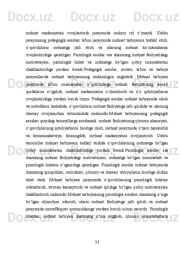 mehnat   madaniyatini   rivojlantirish   jarayonida   muhim   rol   o‘ynaydi.   Ushbu
jarayonning   pedagogik   asoslari   ta'lim   jarayonida   mehnat   tarbiyasini   tashkil   etish,
o‘quvchilarni   mehnatga   jalb   etish   va   ularning   mehnat   ko‘nikmalarini
rivojlantirishga   qaratilgan.   Psixologik   asoslar   esa   shaxsning   mehnat   faoliyatidagi
motivatsiyasi,   psixologik   holati   va   mehnatga   bo‘lgan   ijobiy   munosabatini
shakllantirishga   yordam   beradi.Pedagogik   asoslar,   avvalo,   ta'lim   va   tarbiya
jarayonlarida   mehnat   tarbiyasining   muhimligini   anglatadi.   Mehnat   tarbiyasi
jarayonida   ta'lim   muassasalari   o‘quvchilarga   mehnat   faoliyatining   asosiy
qoidalarini   o‘rgatish,   mehnat   madaniyatini   o‘zlashtirish   va   o‘z   qobiliyatlarini
rivojlantirishga yordam  berish lozim. Pedagogik asoslar  mehnat  tarbiyasida uslub
va metodlarni tanlashda, o‘quvchilarni mehnat faoliyatiga jalb qilishda va ularning
shaxsiy   rivojlanishini   ta'minlashda   muhimdir.Mehnat   tarbiyasining   pedagogik
asoslari quyidagi tamoyillarga asoslanadi: mehnat faoliyatining ijtimoiy ahamiyati,
o‘quvchilarning qobiliyatlarini hisobga olish, mehnat jarayonida o‘zaro hamkorlik
va   kommunikatsiya,   shuningdek,   mehnat   madaniyatini   rivojlantirish.   Ushbu
tamoyillar   mehnat   tarbiyasini   tashkil   etishda   o‘quvchilarning   mehnatga   bo‘lgan
ijobiy   munosabatini   shakllantirishga   yordam   beradi.Psixologik   asoslar   esa
shaxsning   mehnat   faoliyatidagi   motivatsiyasi,   mehnatga   bo‘lgan   munosabati   va
psixologik   holatini   o‘rganishga   qaratilgan.   Psixologik   asoslar   mehnat   tarbiyasida
shaxsning qiziqishlari, intilishlari, ijtimoiy va shaxsiy ehtiyojlarini hisobga olishni
talab   etadi.   Mehnat   tarbiyasi   jarayonida   o‘quvchilarning   psixologik   holatini
yuksaltirish,  stressni  kamaytirish  va   mehnat   qilishga  bo‘lgan  ijobiy  motivatsiyani
shakllantirish muhimdir.Mehnat tarbiyasining psixologik asoslari shaxsning o‘ziga
bo‘lgan   ishonchini   oshirish,   ularni   mehnat   faoliyatiga   jalb   qilish   va   mehnat
jarayonida muvaffaqiyat qozonishlariga yordam berish uchun zarurdir. Psixologik
jihatdan,   mehnat   tarbiyasi   shaxsning   o‘zini   anglash,   ijtimoiy   munosabatlarni
11 