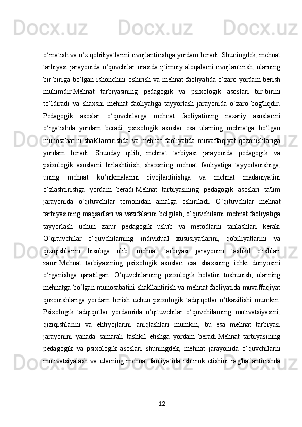 o‘rnatish va o‘z qobiliyatlarini rivojlantirishga yordam beradi. Shuningdek, mehnat
tarbiyasi jarayonida o‘quvchilar orasida ijtimoiy aloqalarni rivojlantirish, ularning
bir-biriga bo‘lgan ishonchini  oshirish va mehnat faoliyatida o‘zaro yordam berish
muhimdir.Mehnat   tarbiyasining   pedagogik   va   psixologik   asoslari   bir-birini
to‘ldiradi   va   shaxsni   mehnat   faoliyatiga   tayyorlash   jarayonida   o‘zaro   bog'liqdir.
Pedagogik   asoslar   o‘quvchilarga   mehnat   faoliyatining   nazariy   asoslarini
o‘rgatishda   yordam   beradi,   psixologik   asoslar   esa   ularning   mehnatga   bo‘lgan
munosabatini   shakllantirishda   va   mehnat   faoliyatida   muvaffaqiyat   qozonishlariga
yordam   beradi.   Shunday   qilib,   mehnat   tarbiyasi   jarayonida   pedagogik   va
psixologik   asoslarni   birlashtirish,   shaxsning   mehnat   faoliyatiga   tayyorlanishiga,
uning   mehnat   ko‘nikmalarini   rivojlantirishga   va   mehnat   madaniyatini
o‘zlashtirishga   yordam   beradi.Mehnat   tarbiyasining   pedagogik   asoslari   ta'lim
jarayonida   o‘qituvchilar   tomonidan   amalga   oshiriladi.   O‘qituvchilar   mehnat
tarbiyasining maqsadlari va vazifalarini belgilab, o‘quvchilarni mehnat faoliyatiga
tayyorlash   uchun   zarur   pedagogik   uslub   va   metodlarni   tanlashlari   kerak.
O‘qituvchilar   o‘quvchilarning   individual   xususiyatlarini,   qobiliyatlarini   va
qiziqishlarini   hisobga   olib,   mehnat   tarbiyasi   jarayonini   tashkil   etishlari
zarur.Mehnat   tarbiyasining   psixologik   asoslari   esa   shaxsning   ichki   dunyosini
o‘rganishga   qaratilgan.   O‘quvchilarning   psixologik   holatini   tushunish,   ularning
mehnatga bo‘lgan munosabatini shakllantirish va mehnat faoliyatida muvaffaqiyat
qozonishlariga   yordam   berish   uchun   psixologik   tadqiqotlar   o‘tkazilishi   mumkin.
Psixologik   tadqiqotlar   yordamida   o‘qituvchilar   o‘quvchilarning   motivatsiyasini,
qiziqishlarini   va   ehtiyojlarini   aniqlashlari   mumkin,   bu   esa   mehnat   tarbiyasi
jarayonini   yanada   samarali   tashkil   etishga   yordam   beradi.Mehnat   tarbiyasining
pedagogik   va   psixologik   asoslari   shuningdek,   mehnat   jarayonida   o‘quvchilarni
motivatsiyalash   va   ularning   mehnat   faoliyatida   ishtirok   etishini   rag'batlantirishda
12 