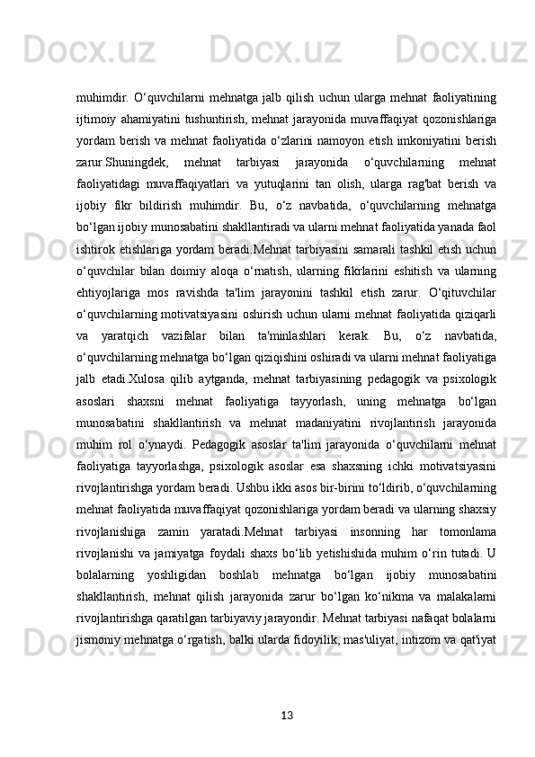 muhimdir.   O‘quvchilarni   mehnatga   jalb   qilish   uchun   ularga   mehnat   faoliyatining
ijtimoiy   ahamiyatini   tushuntirish,   mehnat   jarayonida   muvaffaqiyat   qozonishlariga
yordam   berish  va mehnat   faoliyatida o‘zlarini   namoyon  etish  imkoniyatini   berish
zarur.Shuningdek,   mehnat   tarbiyasi   jarayonida   o‘quvchilarning   mehnat
faoliyatidagi   muvaffaqiyatlari   va   yutuqlarini   tan   olish,   ularga   rag'bat   berish   va
ijobiy   fikr   bildirish   muhimdir.   Bu,   o‘z   navbatida,   o‘quvchilarning   mehnatga
bo‘lgan ijobiy munosabatini shakllantiradi va ularni mehnat faoliyatida yanada faol
ishtirok etishlariga yordam  beradi.Mehnat  tarbiyasini samarali tashkil etish uchun
o‘quvchilar   bilan   doimiy   aloqa   o‘rnatish,   ularning   fikrlarini   eshitish   va   ularning
ehtiyojlariga   mos   ravishda   ta'lim   jarayonini   tashkil   etish   zarur.   O‘qituvchilar
o‘quvchilarning motivatsiyasini  oshirish uchun ularni mehnat  faoliyatida qiziqarli
va   yaratqich   vazifalar   bilan   ta'minlashlari   kerak.   Bu,   o‘z   navbatida,
o‘quvchilarning mehnatga bo‘lgan qiziqishini oshiradi va ularni mehnat faoliyatiga
jalb   etadi.Xulosa   qilib   aytganda,   mehnat   tarbiyasining   pedagogik   va   psixologik
asoslari   shaxsni   mehnat   faoliyatiga   tayyorlash,   uning   mehnatga   bo‘lgan
munosabatini   shakllantirish   va   mehnat   madaniyatini   rivojlantirish   jarayonida
muhim   rol   o‘ynaydi.   Pedagogik   asoslar   ta'lim   jarayonida   o‘quvchilarni   mehnat
faoliyatiga   tayyorlashga,   psixologik   asoslar   esa   shaxsning   ichki   motivatsiyasini
rivojlantirishga yordam beradi. Ushbu ikki asos bir-birini to‘ldirib, o‘quvchilarning
mehnat faoliyatida muvaffaqiyat qozonishlariga yordam beradi va ularning shaxsiy
rivojlanishiga   zamin   yaratadi.Mehnat   tarbiyasi   insonning   har   tomonlama
rivojlanishi   va   jamiyatga   foydali   shaxs   bo‘lib   yetishishida   muhim   o‘rin   tutadi.   U
bolalarning   yoshligidan   boshlab   mehnatga   bo‘lgan   ijobiy   munosabatini
shakllantirish,   mehnat   qilish   jarayonida   zarur   bo‘lgan   ko‘nikma   va   malakalarni
rivojlantirishga qaratilgan tarbiyaviy jarayondir. Mehnat tarbiyasi nafaqat bolalarni
jismoniy mehnatga o‘rgatish, balki ularda fidoyilik, mas'uliyat, intizom va qat'iyat
13 