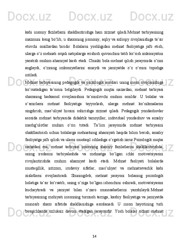 kabi   insoniy   fazilatlarni   shakllantirishga   ham   xizmat   qiladi.Mehnat   tarbiyasining
mazmuni keng bo‘lib, u shaxsning jismoniy, aqliy va axloqiy rivojlanishiga ta’sir
etuvchi   omillardan   biridir.   Bolalarni   yoshligidan   mehnat   faoliyatiga   jalb   etish,
ularga o‘z mehnati orqali natijalarga erishish quvonchini tatib ko‘rish imkoniyatini
yaratish muhim ahamiyat kasb etadi. Chunki bola mehnat qilish jarayonida o‘zini
anglaydi,   o‘zining   imkoniyatlarini   sinaydi   va   jamiyatda   o‘z   o‘rnini   topishga
intiladi.
Mehnat  tarbiyasining  pedagogik va psixologik asoslari  uning inson rivojlanishiga
ko‘rsatadigan   ta’sirini   belgilaydi.   Pedagogik   nuqtai   nazardan,   mehnat   tarbiyasi
shaxsning   barkamol   rivojlanishini   ta’minlovchi   muhim   omildir.   U   bolalar   va
o‘smirlarni   mehnat   faoliyatiga   tayyorlash,   ularga   mehnat   ko‘nikmalarini
singdirish,   mas’uliyat   hissini   oshirishga   xizmat   qiladi.   Pedagogik   yondashuvlar
asosida   mehnat   tarbiyasida   didaktik   tamoyillar,   individual   yondashuv   va   amaliy
mashg‘ulotlar   muhim   o‘rin   tutadi.   Ta’lim   jarayonida   mehnat   tarbiyasini
shakllantirish   uchun   bolalarga   mehnatning   ahamiyati   haqida   bilim   berish,   amaliy
faoliyatga jalb qilish va ularni mustaqil ishlashga o‘rgatish zarur.Psixologik nuqtai
nazardan   esa,   mehnat   tarbiyasi   insonning   shaxsiy   fazilatlarini   shakllantirishda,
uning   irodasini   tarbiyalashda   va   mehnatga   bo‘lgan   ichki   motivatsiyasini
rivojlantirishda   muhim   ahamiyat   kasb   etadi.   Mehnat   faoliyati   bolalarda
mustaqillik,   intizom,   irodaviy   sifatlar,   mas’uliyat   va   mehnatsevarlik   kabi
xislatlarni   rivojlantiradi.   Shuningdek,   mehnat   jarayoni   bolaning   psixologik
holatiga ta’sir ko‘rsatib, uning o‘ziga bo‘lgan ishonchini  oshiradi, motivatsiyasini
kuchaytiradi   va   jamiyat   bilan   o‘zaro   munosabatlarini   yaxshilaydi.Mehnat
tarbiyasining mohiyati insonning turmush tarziga, kasbiy faoliyatiga va jamiyatda
munosib   shaxs   sifatida   shakllanishiga   asoslanadi.   U   inson   hayotining   turli
bosqichlarida   uzluksiz   davom   etadigan   jarayondir.   Yosh   bolalar   uchun   mehnat
14 