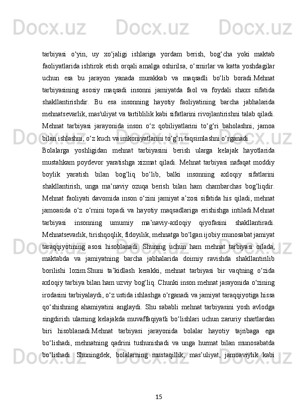 tarbiyasi   o‘yin,   uy   xo‘jaligi   ishlariga   yordam   berish,   bog‘cha   yoki   maktab
faoliyatlarida ishtirok etish orqali amalga oshirilsa, o‘smirlar va katta yoshdagilar
uchun   esa   bu   jarayon   yanada   murakkab   va   maqsadli   bo‘lib   boradi.Mehnat
tarbiyasining   asosiy   maqsadi   insonni   jamiyatda   faol   va   foydali   shaxs   sifatida
shakllantirishdir.   Bu   esa   insonning   hayotiy   faoliyatining   barcha   jabhalarida
mehnatsevarlik, mas'uliyat va tartiblilik kabi sifatlarini rivojlantirishni talab qiladi.
Mehnat   tarbiyasi   jarayonida   inson   o‘z   qobiliyatlarini   to‘g‘ri   baholashni,   jamoa
bilan ishlashni, o‘z kuch va imkoniyatlarini to‘g‘ri taqsimlashni o‘rganadi.
Bolalarga   yoshligidan   mehnat   tarbiyasini   berish   ularga   kelajak   hayotlarida
mustahkam   poydevor   yaratishga   xizmat   qiladi.   Mehnat   tarbiyasi   nafaqat   moddiy
boylik   yaratish   bilan   bog‘liq   bo‘lib,   balki   insonning   axloqiy   sifatlarini
shakllantirish,   unga   ma’naviy   ozuqa   berish   bilan   ham   chambarchas   bog‘liqdir.
Mehnat   faoliyati   davomida   inson   o‘zini   jamiyat   a’zosi   sifatida   his   qiladi,  mehnat
jamoasida   o‘z   o‘rnini   topadi   va   hayotiy   maqsadlariga   erishishga   intiladi.Mehnat
tarbiyasi   insonning   umumiy   ma’naviy-axloqiy   qiyofasini   shakllantiradi.
Mehnatsevarlik, tirishqoqlik, fidoyilik, mehnatga bo‘lgan ijobiy munosabat jamiyat
taraqqiyotining   asosi   hisoblanadi.   Shuning   uchun   ham   mehnat   tarbiyasi   oilada,
maktabda   va   jamiyatning   barcha   jabhalarida   doimiy   ravishda   shakllantirilib
borilishi   lozim.Shuni   ta’kidlash   kerakki,   mehnat   tarbiyasi   bir   vaqtning   o‘zida
axloqiy tarbiya bilan ham uzviy bog‘liq. Chunki inson mehnat jarayonida o‘zining
irodasini tarbiyalaydi, o‘z ustida ishlashga o‘rganadi va jamiyat taraqqiyotiga hissa
qo‘shishning   ahamiyatini   anglaydi.   Shu   sababli   mehnat   tarbiyasini   yosh   avlodga
singdirish   ularning   kelajakda   muvaffaqiyatli   bo‘lishlari   uchun   zaruriy   shartlardan
biri   hisoblanadi.Mehnat   tarbiyasi   jarayonida   bolalar   hayotiy   tajribaga   ega
bo‘lishadi,   mehnatning   qadrini   tushunishadi   va   unga   hurmat   bilan   munosabatda
bo‘lishadi.   Shuningdek,   bolalarning   mustaqillik,   mas’uliyat,   jamoaviylik   kabi
15 