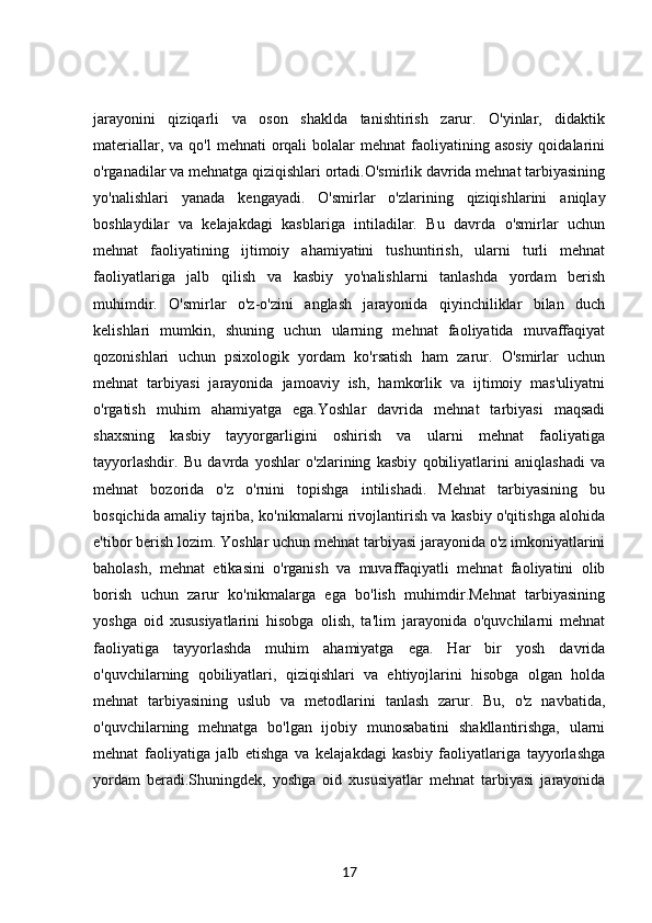 jarayonini   qiziqarli   va   oson   shaklda   tanishtirish   zarur.   O'yinlar,   didaktik
materiallar,  va qo'l  mehnati   orqali   bolalar   mehnat   faoliyatining  asosiy  qoidalarini
o'rganadilar va mehnatga qiziqishlari ortadi.O'smirlik davrida mehnat tarbiyasining
yo'nalishlari   yanada   kengayadi.   O'smirlar   o'zlarining   qiziqishlarini   aniqlay
boshlaydilar   va   kelajakdagi   kasblariga   intiladilar.   Bu   davrda   o'smirlar   uchun
mehnat   faoliyatining   ijtimoiy   ahamiyatini   tushuntirish,   ularni   turli   mehnat
faoliyatlariga   jalb   qilish   va   kasbiy   yo'nalishlarni   tanlashda   yordam   berish
muhimdir.   O'smirlar   o'z-o'zini   anglash   jarayonida   qiyinchiliklar   bilan   duch
kelishlari   mumkin,   shuning   uchun   ularning   mehnat   faoliyatida   muvaffaqiyat
qozonishlari   uchun   psixologik   yordam   ko'rsatish   ham   zarur.   O'smirlar   uchun
mehnat   tarbiyasi   jarayonida   jamoaviy   ish,   hamkorlik   va   ijtimoiy   mas'uliyatni
o'rgatish   muhim   ahamiyatga   ega.Yoshlar   davrida   mehnat   tarbiyasi   maqsadi
shaxsning   kasbiy   tayyorgarligini   oshirish   va   ularni   mehnat   faoliyatiga
tayyorlashdir.   Bu   davrda   yoshlar   o'zlarining   kasbiy   qobiliyatlarini   aniqlashadi   va
mehnat   bozorida   o'z   o'rnini   topishga   intilishadi.   Mehnat   tarbiyasining   bu
bosqichida amaliy tajriba, ko'nikmalarni rivojlantirish va kasbiy o'qitishga alohida
e'tibor berish lozim. Yoshlar uchun mehnat tarbiyasi jarayonida o'z imkoniyatlarini
baholash,   mehnat   etikasini   o'rganish   va   muvaffaqiyatli   mehnat   faoliyatini   olib
borish   uchun   zarur   ko'nikmalarga   ega   bo'lish   muhimdir.Mehnat   tarbiyasining
yoshga   oid   xususiyatlarini   hisobga   olish,   ta'lim   jarayonida   o'quvchilarni   mehnat
faoliyatiga   tayyorlashda   muhim   ahamiyatga   ega.   Har   bir   yosh   davrida
o'quvchilarning   qobiliyatlari,   qiziqishlari   va   ehtiyojlarini   hisobga   olgan   holda
mehnat   tarbiyasining   uslub   va   metodlarini   tanlash   zarur.   Bu,   o'z   navbatida,
o'quvchilarning   mehnatga   bo'lgan   ijobiy   munosabatini   shakllantirishga,   ularni
mehnat   faoliyatiga   jalb   etishga   va   kelajakdagi   kasbiy   faoliyatlariga   tayyorlashga
yordam   beradi.Shuningdek,   yoshga   oid   xususiyatlar   mehnat   tarbiyasi   jarayonida
17 