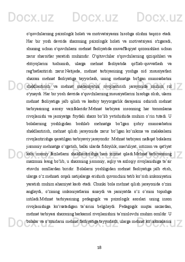 o'quvchilarning   psixologik   holati   va   motivatsiyasini   hisobga   olishni   taqozo   etadi.
Har   bir   yosh   davrida   shaxsning   psixologik   holati   va   motivatsiyasi   o'zgaradi,
shuning   uchun   o'quvchilarni   mehnat   faoliyatida   muvaffaqiyat   qozonishlari   uchun
zarur   sharoitlar   yaratish   muhimdir.   O'qituvchilar   o'quvchilarning   qiziqishlari   va
ehtiyojlarini   tushunish,   ularga   mehnat   faoliyatida   qo'llab-quvvatlash   va
rag'batlantirish   zarur.Natijada,   mehnat   tarbiyasining   yoshga   oid   xususiyatlari
shaxsni   mehnat   faoliyatiga   tayyorlash,   uning   mehnatga   bo'lgan   munosabatini
shakllantirish   va   mehnat   madaniyatini   rivojlantirish   jarayonida   muhim   rol
o'ynaydi. Har bir yosh davrida o'quvchilarning xususiyatlarini hisobga olish, ularni
mehnat   faoliyatiga   jalb   qilish   va   kasbiy   tayyorgarlik   darajasini   oshirish   mehnat
tarbiyasining   asosiy   vazifalaridir.Mehnat   tarbiyasi   insonning   har   tomonlama
rivojlanishi   va   jamiyatga   foydali   shaxs   bo‘lib   yetishishida   muhim   o‘rin   tutadi.   U
bolalarning   yoshligidan   boshlab   mehnatga   bo‘lgan   ijobiy   munosabatini
shakllantirish,   mehnat   qilish   jarayonida   zarur   bo‘lgan   ko‘nikma   va   malakalarni
rivojlantirishga qaratilgan tarbiyaviy jarayondir. Mehnat tarbiyasi nafaqat bolalarni
jismoniy mehnatga o‘rgatish, balki ularda fidoyilik, mas'uliyat, intizom va qat'iyat
kabi   insoniy   fazilatlarni   shakllantirishga   ham   xizmat   qiladi.Mehnat   tarbiyasining
mazmuni keng bo‘lib, u shaxsning jismoniy, aqliy va axloqiy rivojlanishiga ta’sir
etuvchi   omillardan   biridir.   Bolalarni   yoshligidan   mehnat   faoliyatiga   jalb   etish,
ularga o‘z mehnati orqali natijalarga erishish quvonchini tatib ko‘rish imkoniyatini
yaratish muhim ahamiyat kasb etadi. Chunki bola mehnat qilish jarayonida o‘zini
anglaydi,   o‘zining   imkoniyatlarini   sinaydi   va   jamiyatda   o‘z   o‘rnini   topishga
intiladi.Mehnat   tarbiyasining   pedagogik   va   psixologik   asoslari   uning   inson
rivojlanishiga   ko‘rsatadigan   ta’sirini   belgilaydi.   Pedagogik   nuqtai   nazardan,
mehnat tarbiyasi shaxsning barkamol rivojlanishini ta’minlovchi muhim omildir. U
bolalar va o‘smirlarni mehnat faoliyatiga tayyorlash, ularga mehnat ko‘nikmalarini
18 