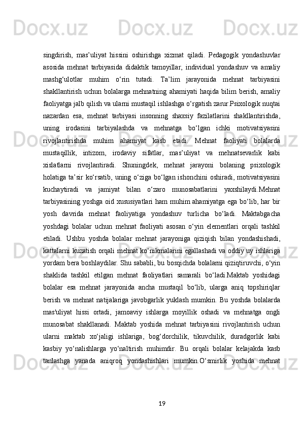 singdirish,   mas’uliyat   hissini   oshirishga   xizmat   qiladi.   Pedagogik   yondashuvlar
asosida   mehnat   tarbiyasida   didaktik   tamoyillar,   individual   yondashuv   va   amaliy
mashg‘ulotlar   muhim   o‘rin   tutadi.   Ta’lim   jarayonida   mehnat   tarbiyasini
shakllantirish   uchun   bolalarga   mehnatning   ahamiyati   haqida   bilim   berish,   amaliy
faoliyatga jalb qilish va ularni mustaqil ishlashga o‘rgatish zarur.Psixologik nuqtai
nazardan   esa,   mehnat   tarbiyasi   insonning   shaxsiy   fazilatlarini   shakllantirishda,
uning   irodasini   tarbiyalashda   va   mehnatga   bo‘lgan   ichki   motivatsiyasini
rivojlantirishda   muhim   ahamiyat   kasb   etadi.   Mehnat   faoliyati   bolalarda
mustaqillik,   intizom,   irodaviy   sifatlar,   mas’uliyat   va   mehnatsevarlik   kabi
xislatlarni   rivojlantiradi.   Shuningdek,   mehnat   jarayoni   bolaning   psixologik
holatiga ta’sir ko‘rsatib, uning o‘ziga bo‘lgan ishonchini  oshiradi, motivatsiyasini
kuchaytiradi   va   jamiyat   bilan   o‘zaro   munosabatlarini   yaxshilaydi.Mehnat
tarbiyasining yoshga oid xususiyatlari  ham muhim ahamiyatga ega bo‘lib, har bir
yosh   davrida   mehnat   faoliyatiga   yondashuv   turlicha   bo‘ladi.   Maktabgacha
yoshdagi   bolalar   uchun   mehnat   faoliyati   asosan   o‘yin   elementlari   orqali   tashkil
etiladi.   Ushbu   yoshda   bolalar   mehnat   jarayoniga   qiziqish   bilan   yondashishadi,
kattalarni kuzatish orqali mehnat ko‘nikmalarini egallashadi va oddiy uy ishlariga
yordam bera boshlaydilar. Shu sababli, bu bosqichda bolalarni qiziqtiruvchi, o‘yin
shaklida   tashkil   etilgan   mehnat   faoliyatlari   samarali   bo‘ladi.Maktab   yoshidagi
bolalar   esa   mehnat   jarayonida   ancha   mustaqil   bo‘lib,   ularga   aniq   topshiriqlar
berish   va   mehnat   natijalariga   javobgarlik   yuklash   mumkin.   Bu   yoshda   bolalarda
mas'uliyat   hissi   ortadi,   jamoaviy   ishlarga   moyillik   oshadi   va   mehnatga   ongli
munosabat   shakllanadi.   Maktab   yoshida   mehnat   tarbiyasini   rivojlantirish   uchun
ularni   maktab   xo‘jaligi   ishlariga,   bog‘dorchilik,   tikuvchilik,   duradgorlik   kabi
kasbiy   yo‘nalishlarga   yo‘naltirish   muhimdir.   Bu   orqali   bolalar   kelajakda   kasb
tanlashga   yanada   aniqroq   yondashishlari   mumkin.O‘smirlik   yoshida   mehnat
19 