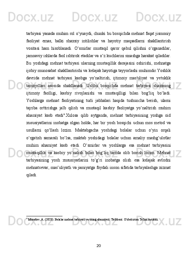 tarbiyasi yanada muhim rol o‘ynaydi, chunki bu bosqichda mehnat faqat jismoniy
faoliyat   emas,   balki   shaxsiy   intilishlar   va   hayotiy   maqsadlarni   shakllantirish
vositasi   ham   hisoblanadi.   O‘smirlar   mustaqil   qaror   qabul   qilishni   o‘rganadilar,
jamoaviy ishlarda faol ishtirok etadilar va o‘z kuchlarini sinashga harakat qiladilar.
Bu   yoshdagi   mehnat   tarbiyasi   ularning   mustaqillik   darajasini   oshirishi,   mehnatga
ijobiy munosabat shakllantirishi va kelajak hayotiga tayyorlashi muhimdir.Yoshlik
davrida   mehnat   tarbiyasi   kasbga   yo‘naltirish,   ijtimoiy   mas'uliyat   va   yetuklik
tamoyillari   asosida   shakllanadi.   Ushbu   bosqichda   mehnat   tarbiyasi   shaxsning
ijtimoiy   faolligi,   kasbiy   rivojlanishi   va   mustaqilligi   bilan   bog‘liq   bo‘ladi.
Yoshlarga   mehnat   faoliyatining   turli   jabhalari   haqida   tushuncha   berish,   ularni
tajriba   orttirishga   jalb   qilish   va   mustaqil   kasbiy   faoliyatga   yo‘naltirish   muhim
ahamiyat   kasb   etadi 4
.Xulosa   qilib   aytganda,   mehnat   tarbiyasining   yoshga   oid
xususiyatlarini   inobatga   olgan   holda,   har   bir   yosh   bosqichi   uchun   mos   metod   va
usullarni   qo‘llash   lozim.   Maktabgacha   yoshdagi   bolalar   uchun   o‘yin   orqali
o‘rgatish   samarali   bo‘lsa,   maktab   yoshidagi   bolalar   uchun   amaliy   mashg‘ulotlar
muhim   ahamiyat   kasb   etadi.   O‘smirlar   va   yoshlarga   esa   mehnat   tarbiyasini
mustaqillik   va   kasbiy   yo‘nalish   bilan   bog‘liq   tarzda   olib   borish   lozim.   Mehnat
tarbiyasining   yosh   xususiyatlarini   to‘g‘ri   inobatga   olish   esa   kelajak   avlodni
mehnatsevar, mas’uliyatli va jamiyatga foydali inson sifatida tarbiyalashga xizmat
qiladi.
4
  Murodov, A. (2023).  Bolalar mehnat tarbiyasi va uning ahamiyati . Tashkent: O'zbekiston Ta'lim instituti.
20 