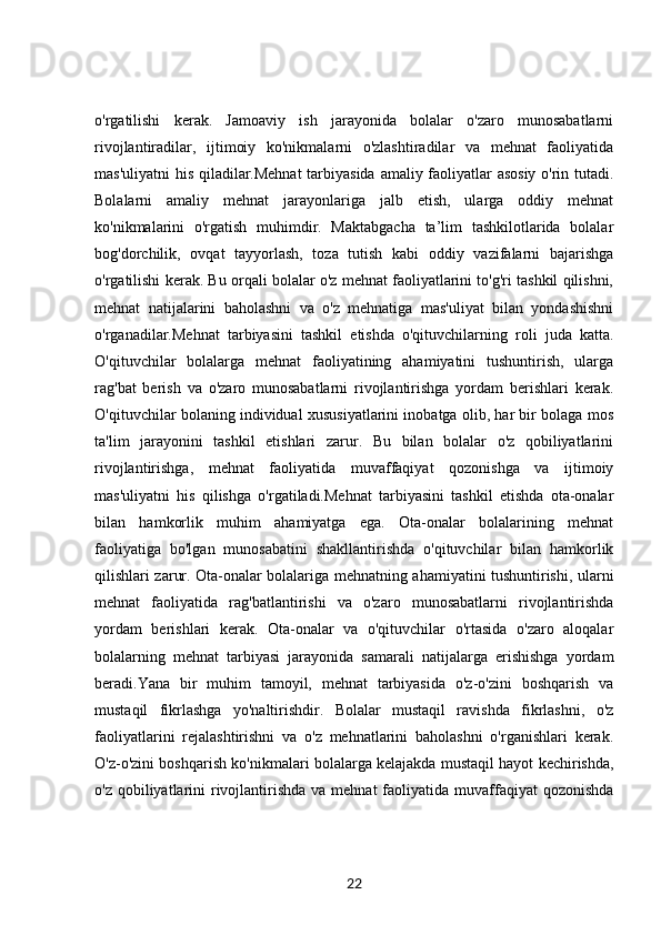 o'rgatilishi   kerak.   Jamoaviy   ish   jarayonida   bolalar   o'zaro   munosabatlarni
rivojlantiradilar,   ijtimoiy   ko'nikmalarni   o'zlashtiradilar   va   mehnat   faoliyatida
mas'uliyatni his qiladilar.Mehnat  tarbiyasida amaliy faoliyatlar asosiy o'rin tutadi.
Bolalarni   amaliy   mehnat   jarayonlariga   jalb   etish,   ularga   oddiy   mehnat
ko'nikmalarini   o'rgatish   muhimdir.   Maktabgacha   ta’lim   tashkilotlarida   bolalar
bog'dorchilik,   ovqat   tayyorlash,   toza   tutish   kabi   oddiy   vazifalarni   bajarishga
o'rgatilishi kerak. Bu orqali bolalar o'z mehnat faoliyatlarini to'g'ri tashkil qilishni,
mehnat   natijalarini   baholashni   va   o'z   mehnatiga   mas'uliyat   bilan   yondashishni
o'rganadilar.Mehnat   tarbiyasini   tashkil   etishda   o'qituvchilarning   roli   juda   katta.
O'qituvchilar   bolalarga   mehnat   faoliyatining   ahamiyatini   tushuntirish,   ularga
rag'bat   berish   va   o'zaro   munosabatlarni   rivojlantirishga   yordam   berishlari   kerak.
O'qituvchilar bolaning individual xususiyatlarini inobatga olib, har bir bolaga mos
ta'lim   jarayonini   tashkil   etishlari   zarur.   Bu   bilan   bolalar   o'z   qobiliyatlarini
rivojlantirishga,   mehnat   faoliyatida   muvaffaqiyat   qozonishga   va   ijtimoiy
mas'uliyatni   his   qilishga   o'rgatiladi.Mehnat   tarbiyasini   tashkil   etishda   ota-onalar
bilan   hamkorlik   muhim   ahamiyatga   ega.   Ota-onalar   bolalarining   mehnat
faoliyatiga   bo'lgan   munosabatini   shakllantirishda   o'qituvchilar   bilan   hamkorlik
qilishlari zarur. Ota-onalar bolalariga mehnatning ahamiyatini tushuntirishi, ularni
mehnat   faoliyatida   rag'batlantirishi   va   o'zaro   munosabatlarni   rivojlantirishda
yordam   berishlari   kerak.   Ota-onalar   va   o'qituvchilar   o'rtasida   o'zaro   aloqalar
bolalarning   mehnat   tarbiyasi   jarayonida   samarali   natijalarga   erishishga   yordam
beradi.Yana   bir   muhim   tamoyil,   mehnat   tarbiyasida   o'z-o'zini   boshqarish   va
mustaqil   fikrlashga   yo'naltirishdir.   Bolalar   mustaqil   ravishda   fikrlashni,   o'z
faoliyatlarini   rejalashtirishni   va   o'z   mehnatlarini   baholashni   o'rganishlari   kerak.
O'z-o'zini boshqarish ko'nikmalari bolalarga kelajakda mustaqil hayot kechirishda,
o'z qobiliyatlarini  rivojlantirishda  va mehnat  faoliyatida muvaffaqiyat  qozonishda
22 