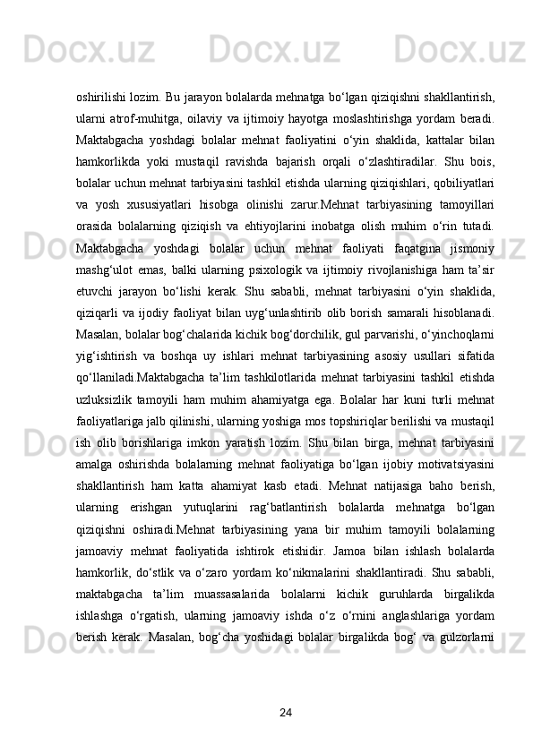 oshirilishi lozim. Bu jarayon bolalarda mehnatga bo‘lgan qiziqishni shakllantirish,
ularni   atrof-muhitga,   oilaviy   va   ijtimoiy   hayotga   moslashtirishga   yordam   beradi.
Maktabgacha   yoshdagi   bolalar   mehnat   faoliyatini   o‘yin   shaklida,   kattalar   bilan
hamkorlikda   yoki   mustaqil   ravishda   bajarish   orqali   o‘zlashtiradilar.   Shu   bois,
bolalar uchun mehnat tarbiyasini tashkil etishda ularning qiziqishlari, qobiliyatlari
va   yosh   xususiyatlari   hisobga   olinishi   zarur.Mehnat   tarbiyasining   tamoyillari
orasida   bolalarning   qiziqish   va   ehtiyojlarini   inobatga   olish   muhim   o‘rin   tutadi.
Maktabgacha   yoshdagi   bolalar   uchun   mehnat   faoliyati   faqatgina   jismoniy
mashg‘ulot   emas,   balki   ularning   psixologik   va   ijtimoiy   rivojlanishiga   ham   ta’sir
etuvchi   jarayon   bo‘lishi   kerak.   Shu   sababli,   mehnat   tarbiyasini   o‘yin   shaklida,
qiziqarli   va   ijodiy   faoliyat   bilan   uyg‘unlashtirib   olib   borish   samarali   hisoblanadi.
Masalan, bolalar bog‘chalarida kichik bog‘dorchilik, gul parvarishi, o‘yinchoqlarni
yig‘ishtirish   va   boshqa   uy   ishlari   mehnat   tarbiyasining   asosiy   usullari   sifatida
qo‘llaniladi.Maktabgacha   ta’lim   tashkilotlarida   mehnat   tarbiyasini   tashkil   etishda
uzluksizlik   tamoyili   ham   muhim   ahamiyatga   ega.   Bolalar   har   kuni   turli   mehnat
faoliyatlariga jalb qilinishi, ularning yoshiga mos topshiriqlar berilishi va mustaqil
ish   olib   borishlariga   imkon   yaratish   lozim.   Shu   bilan   birga,   mehnat   tarbiyasini
amalga   oshirishda   bolalarning   mehnat   faoliyatiga   bo‘lgan   ijobiy   motivatsiyasini
shakllantirish   ham   katta   ahamiyat   kasb   etadi.   Mehnat   natijasiga   baho   berish,
ularning   erishgan   yutuqlarini   rag‘batlantirish   bolalarda   mehnatga   bo‘lgan
qiziqishni   oshiradi.Mehnat   tarbiyasining   yana   bir   muhim   tamoyili   bolalarning
jamoaviy   mehnat   faoliyatida   ishtirok   etishidir.   Jamoa   bilan   ishlash   bolalarda
hamkorlik,   do‘stlik   va   o‘zaro   yordam   ko‘nikmalarini   shakllantiradi.   Shu   sababli,
maktabgacha   ta’lim   muassasalarida   bolalarni   kichik   guruhlarda   birgalikda
ishlashga   o‘rgatish,   ularning   jamoaviy   ishda   o‘z   o‘rnini   anglashlariga   yordam
berish   kerak.   Masalan,   bog‘cha   yoshidagi   bolalar   birgalikda   bog‘   va   gulzorlarni
24 