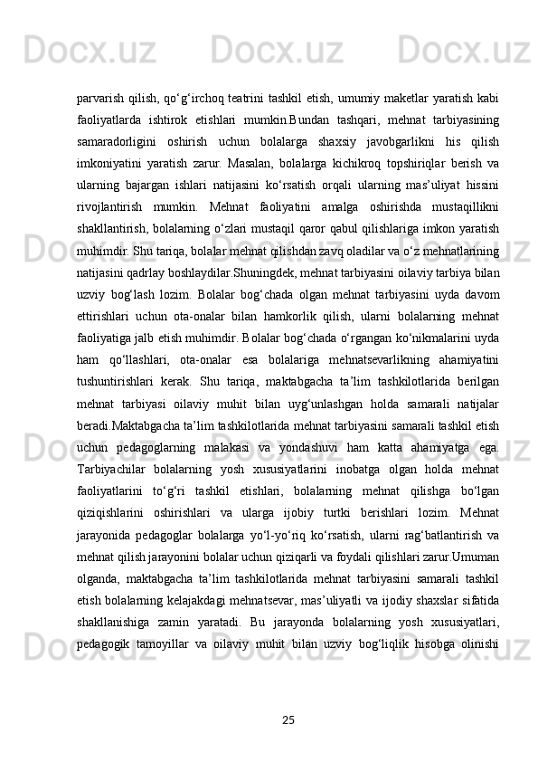 parvarish qilish, qo‘g‘irchoq teatrini tashkil  etish, umumiy maketlar  yaratish kabi
faoliyatlarda   ishtirok   etishlari   mumkin.Bundan   tashqari,   mehnat   tarbiyasining
samaradorligini   oshirish   uchun   bolalarga   shaxsiy   javobgarlikni   his   qilish
imkoniyatini   yaratish   zarur.   Masalan,   bolalarga   kichikroq   topshiriqlar   berish   va
ularning   bajargan   ishlari   natijasini   ko‘rsatish   orqali   ularning   mas’uliyat   hissini
rivojlantirish   mumkin.   Mehnat   faoliyatini   amalga   oshirishda   mustaqillikni
shakllantirish, bolalarning o‘zlari mustaqil qaror qabul qilishlariga imkon yaratish
muhimdir. Shu tariqa, bolalar mehnat qilishdan zavq oladilar va o‘z mehnatlarining
natijasini qadrlay boshlaydilar.Shuningdek, mehnat tarbiyasini oilaviy tarbiya bilan
uzviy   bog‘lash   lozim.   Bolalar   bog‘chada   olgan   mehnat   tarbiyasini   uyda   davom
ettirishlari   uchun   ota-onalar   bilan   hamkorlik   qilish,   ularni   bolalarning   mehnat
faoliyatiga jalb etish muhimdir. Bolalar bog‘chada o‘rgangan ko‘nikmalarini uyda
ham   qo‘llashlari,   ota-onalar   esa   bolalariga   mehnatsevarlikning   ahamiyatini
tushuntirishlari   kerak.   Shu   tariqa,   maktabgacha   ta’lim   tashkilotlarida   berilgan
mehnat   tarbiyasi   oilaviy   muhit   bilan   uyg‘unlashgan   holda   samarali   natijalar
beradi.Maktabgacha ta’lim tashkilotlarida mehnat tarbiyasini samarali tashkil etish
uchun   pedagoglarning   malakasi   va   yondashuvi   ham   katta   ahamiyatga   ega.
Tarbiyachilar   bolalarning   yosh   xususiyatlarini   inobatga   olgan   holda   mehnat
faoliyatlarini   to‘g‘ri   tashkil   etishlari,   bolalarning   mehnat   qilishga   bo‘lgan
qiziqishlarini   oshirishlari   va   ularga   ijobiy   turtki   berishlari   lozim.   Mehnat
jarayonida   pedagoglar   bolalarga   yo‘l-yo‘riq   ko‘rsatish,   ularni   rag‘batlantirish   va
mehnat qilish jarayonini bolalar uchun qiziqarli va foydali qilishlari zarur.Umuman
olganda,   maktabgacha   ta’lim   tashkilotlarida   mehnat   tarbiyasini   samarali   tashkil
etish bolalarning kelajakdagi  mehnatsevar, mas’uliyatli va ijodiy shaxslar  sifatida
shakllanishiga   zamin   yaratadi.   Bu   jarayonda   bolalarning   yosh   xususiyatlari,
pedagogik   tamoyillar   va   oilaviy   muhit   bilan   uzviy   bog‘liqlik   hisobga   olinishi
25 