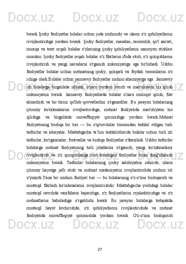 beradi.Ijodiy  faoliyatlar  bolalar   uchun juda  muhimdir   va ularni  o'z  qobiliyatlarini
rivojlantirishga  yordam   beradi.  Ijodiy  faoliyatlar,  masalan,  rassomlik,   qo'l  san'ati,
musiqa   va   teatr   orqali   bolalar   o'zlarining   ijodiy   qobiliyatlarini   namoyon   etishlari
mumkin. Ijodiy faoliyatlar orqali bolalar o'z fikrlarini ifoda etish, o'z qiziqishlarini
rivojlantirish   va   yangi   narsalarni   o'rganish   imkoniyatiga   ega   bo'lishadi.   Ushbu
faoliyatlar   bolalar   uchun   mehnatning   ijodiy,   qiziqarli   va   foydali   tomonlarini   o'z
ichiga oladi.Bolalar uchun jamoaviy faoliyatlar muhim ahamiyatga ega. Jamoaviy
ish   bolalarga   birgalikda   ishlash,   o'zaro   yordam   berish   va   mas'uliyatni   his   qilish
imkoniyatini   beradi.   Jamoaviy   faoliyatlarda   bolalar   o'zaro   muloqot   qilish,   fikr
almashish   va   bir-birini   qo'llab-quvvatlashni   o'rganadilar.   Bu   jarayon   bolalarning
ijtimoiy   ko'nikmalarini   rivojlantirishga,   mehnat   faoliyatida   mas'uliyatni   his
qilishga   va   birgalikda   muvaffaqiyat   qozonishga   yordam   beradi.Mehnat
faoliyatining   boshqa   bir   turi   —   bu   o'qituvchilar   tomonidan   tashkil   etilgan   turli
tadbirlar   va   aksiyalar.   Maktabgacha   ta’lim   tashkilotlarida   bolalar   uchun   turli   xil
tadbirlar, ko'rgazmalar, festivallar va boshqa faoliyatlar o'tkaziladi. Ushbu tadbirlar
bolalarga   mehnat   faoliyatining   turli   jihatlarini   o'rganish,   yangi   ko'nikmalarni
rivojlantirish   va   o'z   qiziqishlariga   mos   keladigan   faoliyatlar   bilan   shug'ullanish
imkoniyatini   beradi.   Tadbirlar   bolalarning   ijodiy   salohiyatini   oshirish,   ularni
ijtimoiy   hayotga   jalb   etish   va   mehnat   madaniyatini   rivojlantirishda   muhim   rol
o'ynaydi.Yana   bir   muhim   faoliyat   turi   —   bu   bolalarning   o'z-o'zini   boshqarish   va
mustaqil   fikrlash   ko'nikmalarini   rivojlantirishdir.   Maktabgacha   yoshdagi   bolalar
mustaqil   ravishda   vazifalarni   bajarishga,   o'z   faoliyatlarini   rejalashtirishga   va   o'z
mehnatlarini   baholashga   o'rgatilishi   kerak.   Bu   jarayon   bolalarga   kelajakda
mustaqil   hayot   kechirishda,   o'z   qobiliyatlarini   rivojlantirishda   va   mehnat
faoliyatida   muvaffaqiyat   qozonishda   yordam   beradi.   O'z-o'zini   boshqarish
27 