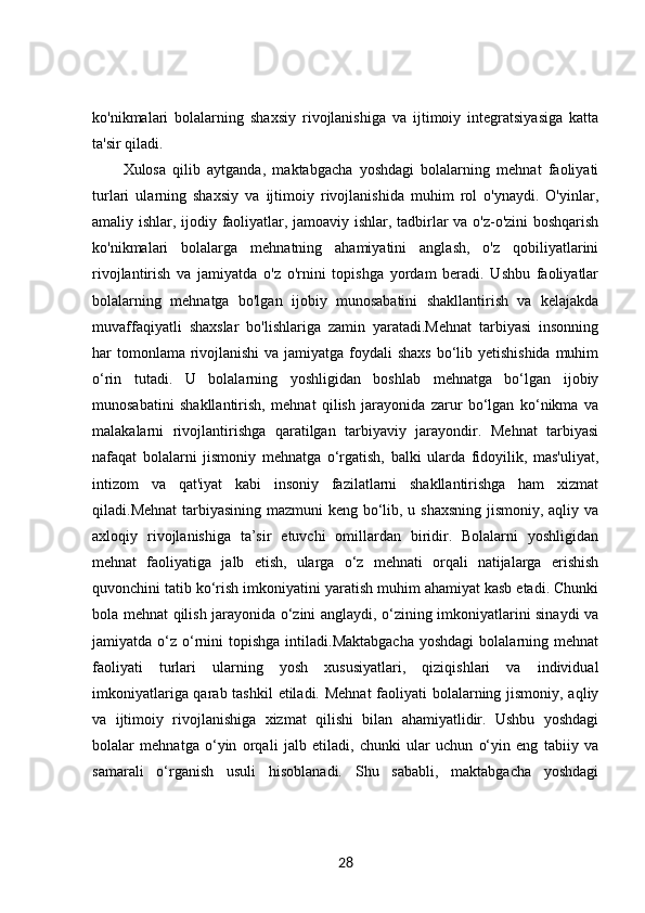 ko'nikmalari   bolalarning   shaxsiy   rivojlanishiga   va   ijtimoiy   integratsiyasiga   katta
ta'sir qiladi.
Xulosa   qilib   aytganda,   maktabgacha   yoshdagi   bolalarning   mehnat   faoliyati
turlari   ularning   shaxsiy   va   ijtimoiy   rivojlanishida   muhim   rol   o'ynaydi.   O'yinlar,
amaliy ishlar, ijodiy faoliyatlar, jamoaviy ishlar, tadbirlar va o'z-o'zini boshqarish
ko'nikmalari   bolalarga   mehnatning   ahamiyatini   anglash,   o'z   qobiliyatlarini
rivojlantirish   va   jamiyatda   o'z   o'rnini   topishga   yordam   beradi.   Ushbu   faoliyatlar
bolalarning   mehnatga   bo'lgan   ijobiy   munosabatini   shakllantirish   va   kelajakda
muvaffaqiyatli   shaxslar   bo'lishlariga   zamin   yaratadi.Mehnat   tarbiyasi   insonning
har tomonlama rivojlanishi  va jamiyatga foydali shaxs  bo‘lib yetishishida muhim
o‘rin   tutadi.   U   bolalarning   yoshligidan   boshlab   mehnatga   bo‘lgan   ijobiy
munosabatini   shakllantirish,   mehnat   qilish   jarayonida   zarur   bo‘lgan   ko‘nikma   va
malakalarni   rivojlantirishga   qaratilgan   tarbiyaviy   jarayondir.   Mehnat   tarbiyasi
nafaqat   bolalarni   jismoniy   mehnatga   o‘rgatish,   balki   ularda   fidoyilik,   mas'uliyat,
intizom   va   qat'iyat   kabi   insoniy   fazilatlarni   shakllantirishga   ham   xizmat
qiladi.Mehnat  tarbiyasining mazmuni keng bo‘lib, u shaxsning  jismoniy, aqliy va
axloqiy   rivojlanishiga   ta’sir   etuvchi   omillardan   biridir.   Bolalarni   yoshligidan
mehnat   faoliyatiga   jalb   etish,   ularga   o‘z   mehnati   orqali   natijalarga   erishish
quvonchini tatib ko‘rish imkoniyatini yaratish muhim ahamiyat kasb etadi. Chunki
bola mehnat qilish jarayonida o‘zini anglaydi, o‘zining imkoniyatlarini sinaydi va
jamiyatda o‘z  o‘rnini  topishga  intiladi.Maktabgacha   yoshdagi   bolalarning  mehnat
faoliyati   turlari   ularning   yosh   xususiyatlari,   qiziqishlari   va   individual
imkoniyatlariga qarab tashkil  etiladi. Mehnat  faoliyati  bolalarning jismoniy, aqliy
va   ijtimoiy   rivojlanishiga   xizmat   qilishi   bilan   ahamiyatlidir.   Ushbu   yoshdagi
bolalar   mehnatga   o‘yin   orqali   jalb   etiladi,   chunki   ular   uchun   o‘yin   eng   tabiiy   va
samarali   o‘rganish   usuli   hisoblanadi.   Shu   sababli,   maktabgacha   yoshdagi
28 