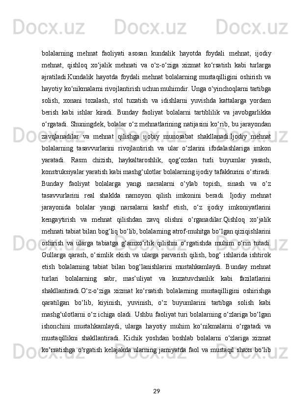 bolalarning   mehnat   faoliyati   asosan   kundalik   hayotda   foydali   mehnat,   ijodiy
mehnat,   qishloq   xo‘jalik   mehnati   va   o‘z-o‘ziga   xizmat   ko‘rsatish   kabi   turlarga
ajratiladi.Kundalik   hayotda   foydali   mehnat   bolalarning   mustaqilligini   oshirish   va
hayotiy ko‘nikmalarni rivojlantirish uchun muhimdir. Unga o‘yinchoqlarni tartibga
solish,   xonani   tozalash,   stol   tuzatish   va   idishlarni   yuvishda   kattalarga   yordam
berish   kabi   ishlar   kiradi.   Bunday   faoliyat   bolalarni   tartiblilik   va   javobgarlikka
o‘rgatadi. Shuningdek, bolalar o‘z mehnatlarining natijasini ko‘rib, bu jarayondan
zavqlanadilar   va   mehnat   qilishga   ijobiy   munosabat   shakllanadi.Ijodiy   mehnat
bolalarning   tasavvurlarini   rivojlantirish   va   ular   o‘zlarini   ifodalashlariga   imkon
yaratadi.   Rasm   chizish,   haykaltaroshlik,   qog‘ozdan   turli   buyumlar   yasash,
konstruksiyalar yaratish kabi mashg‘ulotlar bolalarning ijodiy tafakkurini o‘stiradi.
Bunday   faoliyat   bolalarga   yangi   narsalarni   o‘ylab   topish,   sinash   va   o‘z
tasavvurlarini   real   shaklda   namoyon   qilish   imkonini   beradi.   Ijodiy   mehnat
jarayonida   bolalar   yangi   narsalarni   kashf   etish,   o‘z   ijodiy   imkoniyatlarini
kengaytirish   va   mehnat   qilishdan   zavq   olishni   o‘rganadilar.Qishloq   xo‘jalik
mehnati tabiat bilan bog‘liq bo‘lib, bolalarning atrof-muhitga bo‘lgan qiziqishlarini
oshirish   va   ularga   tabiatga   g‘amxo‘rlik   qilishni   o‘rgatishda   muhim   o‘rin   tutadi.
Gullarga   qarash,   o‘simlik  ekish   va   ularga  parvarish   qilish,   bog‘   ishlarida  ishtirok
etish   bolalarning   tabiat   bilan   bog‘lanishlarini   mustahkamlaydi.   Bunday   mehnat
turlari   bolalarning   sabr,   mas’uliyat   va   kuzatuvchanlik   kabi   fazilatlarini
shakllantiradi.O‘z-o‘ziga   xizmat   ko‘rsatish   bolalarning   mustaqilligini   oshirishga
qaratilgan   bo‘lib,   kiyinish,   yuvinish,   o‘z   buyumlarini   tartibga   solish   kabi
mashg‘ulotlarni o‘z ichiga oladi. Ushbu faoliyat turi bolalarning o‘zlariga bo‘lgan
ishonchini   mustahkamlaydi,   ularga   hayotiy   muhim   ko‘nikmalarni   o‘rgatadi   va
mustaqillikni   shakllantiradi.   Kichik   yoshdan   boshlab   bolalarni   o‘zlariga   xizmat
ko‘rsatishga   o‘rgatish   kelajakda   ularning   jamiyatda   faol   va   mustaqil   shaxs   bo‘lib
29 