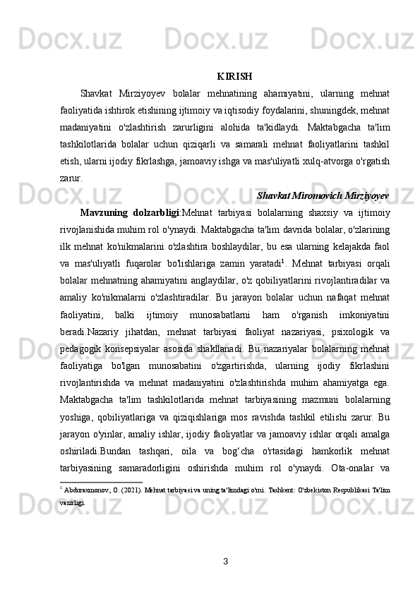 KIRISH
Shavkat   Mirziyoyev   bolalar   mehnatining   ahamiyatini,   ularning   mehnat
faoliyatida ishtirok etishining ijtimoiy va iqtisodiy foydalarini, shuningdek, mehnat
madaniyatini   o'zlashtirish   zarurligini   alohida   ta'kidlaydi.   Maktabgacha   ta'lim
tashkilotlarida   bolalar   uchun   qiziqarli   va   samarali   mehnat   faoliyatlarini   tashkil
etish, ularni ijodiy fikrlashga, jamoaviy ishga va mas'uliyatli xulq-atvorga o'rgatish
zarur.
Shavkat Miromovich Mirziyoyev
Mavzuning   dolzarbligi :Mehnat   tarbiyasi   bolalarning   shaxsiy   va   ijtimoiy
rivojlanishida muhim rol o'ynaydi. Maktabgacha ta'lim davrida bolalar, o'zlarining
ilk   mehnat   ko'nikmalarini   o'zlashtira   boshlaydilar,   bu   esa   ularning   kelajakda   faol
va   mas'uliyatli   fuqarolar   bo'lishlariga   zamin   yaratadi 1
.   Mehnat   tarbiyasi   orqali
bolalar mehnatning ahamiyatini anglaydilar, o'z qobiliyatlarini rivojlantiradilar va
amaliy   ko'nikmalarni   o'zlashtiradilar.   Bu   jarayon   bolalar   uchun   nafaqat   mehnat
faoliyatini,   balki   ijtimoiy   munosabatlarni   ham   o'rganish   imkoniyatini
beradi.Nazariy   jihatdan,   mehnat   tarbiyasi   faoliyat   nazariyasi,   psixologik   va
pedagogik   konsepsiyalar   asosida   shakllanadi.   Bu   nazariyalar   bolalarning   mehnat
faoliyatiga   bo'lgan   munosabatini   o'zgartirishda,   ularning   ijodiy   fikrlashini
rivojlantirishda   va   mehnat   madaniyatini   o'zlashtirishda   muhim   ahamiyatga   ega.
Maktabgacha   ta'lim   tashkilotlarida   mehnat   tarbiyasining   mazmuni   bolalarning
yoshiga,   qobiliyatlariga   va   qiziqishlariga   mos   ravishda   tashkil   etilishi   zarur.   Bu
jarayon o'yinlar, amaliy ishlar, ijodiy faoliyatlar va jamoaviy ishlar orqali amalga
oshiriladi.Bundan   tashqari,   oila   va   bog‘cha   o'rtasidagi   hamkorlik   mehnat
tarbiyasining   samaradorligini   oshirishda   muhim   rol   o'ynaydi.   Ota-onalar   va
1
  Abduraxmonov, O. (2021).  Mehnat tarbiyasi va uning ta'limdagi o'rni . Tashkent: O'zbekiston Respublikasi Ta'lim
vazirligi.
3 