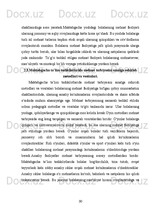 shakllanishiga   asos   yaratadi.Maktabgacha   yoshdagi   bolalarning   mehnat   faoliyati
ularning jismoniy va aqliy rivojlanishiga katta hissa qo‘shadi. Bu yoshda bolalarga
turli xil mehnat turlarini taqdim etish orqali ularning qiziqishlari va iste’dodlarini
rivojlantirish   mumkin.   Bolalarni   mehnat   faoliyatiga   jalb   qilish   jarayonida   ularga
ijobiy   turtki   berish,   ular   bilan   birgalikda   ishlash   va   ularning   natijalarini   qadrlash
juda   muhimdir.   To‘g‘ri   tashkil   etilgan   mehnat   faoliyati   bolalarning   mehnatsevar,
mas’uliyatli va mustaqil bo‘lib voyaga yetishishlariga yordam beradi.
2 . 3 . Maktabgacha ta’lim tashkilotlarida mehnat tarbiyasini amalga oshirish
metodlari va vositalari.
Maktabgacha   ta’lim   tashkilotlarida   mehnat   tarbiyasini   amalga   oshirish
metodlari va vositalari bolalarning mehnat faoliyatiga bo'lgan ijobiy munosabatini
shakllantirishda,   ularning   amaliy   ko'nikmalarini   rivojlantirishda   va   shaxs   sifatida
o'sishida   muhim   ahamiyatga   ega.   Mehnat   tarbiyasining   samarali   tashkil   etilishi
uchun   pedagogik   metodlar   va   vositalar   to'g'ri   tanlanishi   zarur.   Ular   bolalarning
yoshiga, qobiliyatlariga va qiziqishlariga mos kelishi kerak.O'yin metodlari mehnat
tarbiyasida eng keng tarqalgan va samarali vositalardan biridir. O'yinlar bolalarga
qiziqarli   va   motivatsiyalovchi   muhit   yaratadi,   bu   esa   ularning   mehnat   faoliyatiga
jalb   etilishiga   yordam   beradi.   O'yinlar   orqali   bolalar   turli   vazifalarni   bajarish,
jamoaviy   ish   olib   borish   va   muammolarni   hal   qilish   ko'nikmalarini
rivojlantiradilar.   Roli   o'yinlari,   didaktik   o'yinlar   va   sport   o'yinlari   kabi   turli   o'yin
shakllari   bolalarning   mehnat   jarayonidagi   ko'nikmalarini   o'zlashtirishga   yordam
beradi.Amaliy   faoliyatlar   mehnat   tarbiyasining   asosiy   metodlaridan   biridir.
Maktabgacha   ta’lim   tashkilotlarida   bolalar   bog'dorchilik,   toza   tutish,   ovqat
tayyorlash   kabi   oddiy   amaliy   ishlar   orqali   mehnat   ko'nikmalarini   o'zlashtiradilar.
Amaliy ishlar bolalarga o'z mehnatlarini ko'rish, baholash va natijalarni his qilish
imkoniyatini   beradi.   Bu   jarayon   bolalarning   mas'uliyat   hissini   rivojlantirishga   va
30 