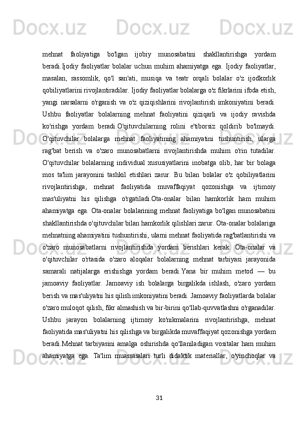 mehnat   faoliyatiga   bo'lgan   ijobiy   munosabatini   shakllantirishga   yordam
beradi.Ijodiy   faoliyatlar   bolalar   uchun   muhim   ahamiyatga   ega.   Ijodiy   faoliyatlar,
masalan,   rassomlik,   qo'l   san'ati,   musiqa   va   teatr   orqali   bolalar   o'z   ijodkorlik
qobiliyatlarini rivojlantiradilar. Ijodiy faoliyatlar bolalarga o'z fikrlarini ifoda etish,
yangi   narsalarni   o'rganish   va   o'z   qiziqishlarini   rivojlantirish   imkoniyatini   beradi.
Ushbu   faoliyatlar   bolalarning   mehnat   faoliyatini   qiziqarli   va   ijodiy   ravishda
ko'rishga   yordam   beradi.O'qituvchilarning   rolini   e'tiborsiz   qoldirib   bo'lmaydi.
O'qituvchilar   bolalarga   mehnat   faoliyatining   ahamiyatini   tushuntirish,   ularga
rag'bat   berish   va   o'zaro   munosabatlarni   rivojlantirishda   muhim   o'rin   tutadilar.
O'qituvchilar   bolalarning   individual   xususiyatlarini   inobatga   olib,   har   bir   bolaga
mos   ta'lim   jarayonini   tashkil   etishlari   zarur.   Bu   bilan   bolalar   o'z   qobiliyatlarini
rivojlantirishga,   mehnat   faoliyatida   muvaffaqiyat   qozonishga   va   ijtimoiy
mas'uliyatni   his   qilishga   o'rgatiladi.Ota-onalar   bilan   hamkorlik   ham   muhim
ahamiyatga   ega.   Ota-onalar   bolalarining   mehnat   faoliyatiga   bo'lgan  munosabatini
shakllantirishda o'qituvchilar bilan hamkorlik qilishlari zarur. Ota-onalar bolalariga
mehnatning ahamiyatini tushuntirishi, ularni mehnat faoliyatida rag'batlantirishi va
o'zaro   munosabatlarni   rivojlantirishda   yordam   berishlari   kerak.   Ota-onalar   va
o'qituvchilar   o'rtasida   o'zaro   aloqalar   bolalarning   mehnat   tarbiyasi   jarayonida
samarali   natijalarga   erishishga   yordam   beradi.Yana   bir   muhim   metod   —   bu
jamoaviy   faoliyatlar.   Jamoaviy   ish   bolalarga   birgalikda   ishlash,   o'zaro   yordam
berish va mas'uliyatni his qilish imkoniyatini beradi. Jamoaviy faoliyatlarda bolalar
o'zaro muloqot qilish, fikr almashish va bir-birini qo'llab-quvvatlashni o'rganadilar.
Ushbu   jarayon   bolalarning   ijtimoiy   ko'nikmalarini   rivojlantirishga,   mehnat
faoliyatida mas'uliyatni his qilishga va birgalikda muvaffaqiyat qozonishga yordam
beradi.Mehnat   tarbiyasini  amalga  oshirishda  qo'llaniladigan  vositalar   ham  muhim
ahamiyatga   ega.   Ta'lim   muassasalari   turli   didaktik   materiallar,   o'yinchoqlar   va
31 