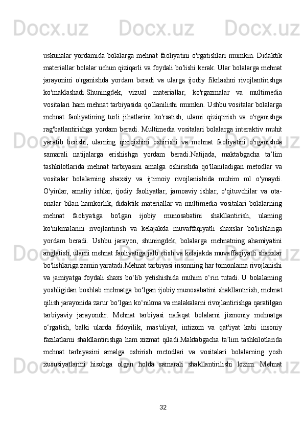 uskunalar   yordamida   bolalarga   mehnat   faoliyatini   o'rgatishlari   mumkin.   Didaktik
materiallar bolalar uchun qiziqarli va foydali bo'lishi kerak. Ular bolalarga mehnat
jarayonini   o'rganishda   yordam   beradi   va   ularga   ijodiy   fikrlashni   rivojlantirishga
ko'maklashadi.Shuningdek,   vizual   materiallar,   ko'rgazmalar   va   multimedia
vositalari ham mehnat tarbiyasida qo'llanilishi mumkin. Ushbu vositalar bolalarga
mehnat   faoliyatining   turli   jihatlarini   ko'rsatish,   ularni   qiziqtirish   va   o'rganishga
rag'batlantirishga yordam  beradi. Multimedia vositalari bolalarga interaktiv muhit
yaratib   berishi,   ularning   qiziqishini   oshirishi   va   mehnat   faoliyatini   o'rganishda
samarali   natijalarga   erishishga   yordam   beradi.Natijada,   maktabgacha   ta’lim
tashkilotlarida   mehnat   tarbiyasini   amalga   oshirishda   qo'llaniladigan   metodlar   va
vositalar   bolalarning   shaxsiy   va   ijtimoiy   rivojlanishida   muhim   rol   o'ynaydi.
O'yinlar,   amaliy   ishlar,   ijodiy   faoliyatlar,   jamoaviy   ishlar,   o'qituvchilar   va   ota-
onalar   bilan   hamkorlik,   didaktik   materiallar   va   multimedia   vositalari   bolalarning
mehnat   faoliyatiga   bo'lgan   ijobiy   munosabatini   shakllantirish,   ularning
ko'nikmalarini   rivojlantirish   va   kelajakda   muvaffaqiyatli   shaxslar   bo'lishlariga
yordam   beradi.   Ushbu   jarayon,   shuningdek,   bolalarga   mehnatning   ahamiyatini
anglatish, ularni mehnat faoliyatiga jalb etish va kelajakda muvaffaqiyatli shaxslar
bo'lishlariga zamin yaratadi.Mehnat tarbiyasi insonning har tomonlama rivojlanishi
va   jamiyatga   foydali   shaxs   bo‘lib   yetishishida   muhim   o‘rin   tutadi.   U   bolalarning
yoshligidan boshlab mehnatga bo‘lgan ijobiy munosabatini  shakllantirish, mehnat
qilish jarayonida zarur bo‘lgan ko‘nikma va malakalarni rivojlantirishga qaratilgan
tarbiyaviy   jarayondir.   Mehnat   tarbiyasi   nafaqat   bolalarni   jismoniy   mehnatga
o‘rgatish,   balki   ularda   fidoyilik,   mas'uliyat,   intizom   va   qat'iyat   kabi   insoniy
fazilatlarni   shakllantirishga   ham   xizmat   qiladi.Maktabgacha   ta’lim   tashkilotlarida
mehnat   tarbiyasini   amalga   oshirish   metodlari   va   vositalari   bolalarning   yosh
xususiyatlarini   hisobga   olgan   holda   samarali   shakllantirilishi   lozim.   Mehnat
32 