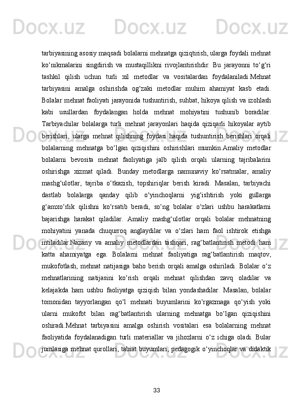 tarbiyasining asosiy maqsadi bolalarni mehnatga qiziqtirish, ularga foydali mehnat
ko‘nikmalarini   singdirish   va   mustaqillikni   rivojlantirishdir.   Bu   jarayonni   to‘g‘ri
tashkil   qilish   uchun   turli   xil   metodlar   va   vositalardan   foydalaniladi.Mehnat
tarbiyasini   amalga   oshirishda   og‘zaki   metodlar   muhim   ahamiyat   kasb   etadi.
Bolalar mehnat faoliyati jarayonida tushuntirish, suhbat, hikoya qilish va izohlash
kabi   usullardan   foydalangan   holda   mehnat   mohiyatini   tushunib   boradilar.
Tarbiyachilar   bolalarga   turli   mehnat   jarayonlari   haqida   qiziqarli   hikoyalar   aytib
berishlari,   ularga   mehnat   qilishning   foydasi   haqida   tushuntirish   berishlari   orqali
bolalarning   mehnatga   bo‘lgan   qiziqishini   oshirishlari   mumkin.Amaliy   metodlar
bolalarni   bevosita   mehnat   faoliyatiga   jalb   qilish   orqali   ularning   tajribalarini
oshirishga   xizmat   qiladi.   Bunday   metodlarga   namunaviy   ko‘rsatmalar,   amaliy
mashg‘ulotlar,   tajriba   o‘tkazish,   topshiriqlar   berish   kiradi.   Masalan,   tarbiyachi
dastlab   bolalarga   qanday   qilib   o‘yinchoqlarni   yig‘ishtirish   yoki   gullarga
g‘amxo‘rlik   qilishni   ko‘rsatib   beradi,   so‘ng   bolalar   o‘zlari   ushbu   harakatlarni
bajarishga   harakat   qiladilar.   Amaliy   mashg‘ulotlar   orqali   bolalar   mehnatning
mohiyatini   yanada   chuqurroq   anglaydilar   va   o‘zlari   ham   faol   ishtirok   etishga
intiladilar.Nazariy   va   amaliy   metodlardan   tashqari,   rag‘batlantirish   metodi   ham
katta   ahamiyatga   ega.   Bolalarni   mehnat   faoliyatiga   rag‘batlantirish   maqtov,
mukofotlash,   mehnat   natijasiga   baho   berish   orqali   amalga   oshiriladi.   Bolalar   o‘z
mehnatlarining   natijasini   ko‘rish   orqali   mehnat   qilishdan   zavq   oladilar   va
kelajakda   ham   ushbu   faoliyatga   qiziqish   bilan   yondashadilar.   Masalan,   bolalar
tomonidan   tayyorlangan   qo‘l   mehnati   buyumlarini   ko‘rgazmaga   qo‘yish   yoki
ularni   mukofot   bilan   rag‘batlantirish   ularning   mehnatga   bo‘lgan   qiziqishini
oshiradi.Mehnat   tarbiyasini   amalga   oshirish   vositalari   esa   bolalarning   mehnat
faoliyatida   foydalanadigan   turli   materiallar   va   jihozlarni   o‘z   ichiga   oladi.   Bular
jumlasiga mehnat  qurollari, tabiat  buyumlari, pedagogik o‘yinchoqlar  va didaktik
33 