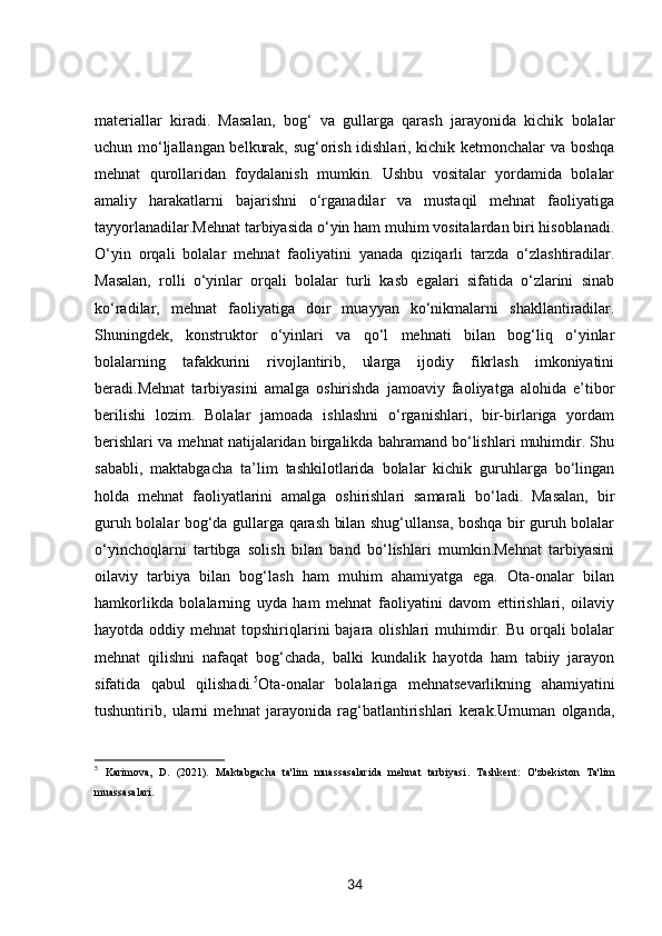 materiallar   kiradi.   Masalan,   bog‘   va   gullarga   qarash   jarayonida   kichik   bolalar
uchun mo‘ljallangan belkurak, sug‘orish idishlari, kichik ketmonchalar va boshqa
mehnat   qurollaridan   foydalanish   mumkin.   Ushbu   vositalar   yordamida   bolalar
amaliy   harakatlarni   bajarishni   o‘rganadilar   va   mustaqil   mehnat   faoliyatiga
tayyorlanadilar.Mehnat tarbiyasida o‘yin ham muhim vositalardan biri hisoblanadi.
O‘yin   orqali   bolalar   mehnat   faoliyatini   yanada   qiziqarli   tarzda   o‘zlashtiradilar.
Masalan,   rolli   o‘yinlar   orqali   bolalar   turli   kasb   egalari   sifatida   o‘zlarini   sinab
ko‘radilar,   mehnat   faoliyatiga   doir   muayyan   ko‘nikmalarni   shakllantiradilar.
Shuningdek,   konstruktor   o‘yinlari   va   qo‘l   mehnati   bilan   bog‘liq   o‘yinlar
bolalarning   tafakkurini   rivojlantirib,   ularga   ijodiy   fikrlash   imkoniyatini
beradi.Mehnat   tarbiyasini   amalga   oshirishda   jamoaviy   faoliyatga   alohida   e’tibor
berilishi   lozim.   Bolalar   jamoada   ishlashni   o‘rganishlari,   bir-birlariga   yordam
berishlari va mehnat natijalaridan birgalikda bahramand bo‘lishlari muhimdir. Shu
sababli,   maktabgacha   ta’lim   tashkilotlarida   bolalar   kichik   guruhlarga   bo‘lingan
holda   mehnat   faoliyatlarini   amalga   oshirishlari   samarali   bo‘ladi.   Masalan,   bir
guruh bolalar bog‘da gullarga qarash bilan shug‘ullansa, boshqa bir guruh bolalar
o‘yinchoqlarni   tartibga   solish   bilan   band   bo‘lishlari   mumkin.Mehnat   tarbiyasini
oilaviy   tarbiya   bilan   bog‘lash   ham   muhim   ahamiyatga   ega.   Ota-onalar   bilan
hamkorlikda   bolalarning   uyda   ham   mehnat   faoliyatini   davom   ettirishlari,   oilaviy
hayotda oddiy mehnat  topshiriqlarini  bajara olishlari  muhimdir. Bu orqali  bolalar
mehnat   qilishni   nafaqat   bog‘chada,   balki   kundalik   hayotda   ham   tabiiy   jarayon
sifatida   qabul   qilishadi. 5
Ota-onalar   bolalariga   mehnatsevarlikning   ahamiyatini
tushuntirib,   ularni   mehnat   jarayonida   rag‘batlantirishlari   kerak.Umuman   olganda,
5
  Karimova,   D.   (2021).   Maktabgacha   ta'lim   muassasalarida   mehnat   tarbiyasi .   Tashkent:   O'zbekiston   Ta'lim
muassasalari.
34 