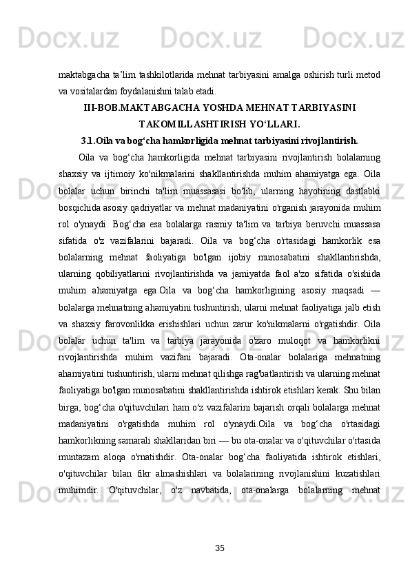 maktabgacha ta’lim tashkilotlarida mehnat tarbiyasini amalga oshirish turli metod
va vositalardan foydalanishni talab etadi. 
III-BOB. MAKTABGACHA YOSHDA MEHNAT TARBIYASINI
TAKOMILLASHTIRISH YO‘LLARI.
3.1. Oila va bog‘cha hamkorligida mehnat tarbiyasini rivojlantirish.
Oila   va   bog‘cha   hamkorligida   mehnat   tarbiyasini   rivojlantirish   bolalarning
shaxsiy   va   ijtimoiy   ko'nikmalarini   shakllantirishda   muhim   ahamiyatga   ega.   Oila
bolalar   uchun   birinchi   ta'lim   muassasasi   bo'lib,   ularning   hayotining   dastlabki
bosqichida asosiy qadriyatlar va mehnat madaniyatini o'rganish jarayonida muhim
rol   o'ynaydi.   Bog‘cha   esa   bolalarga   rasmiy   ta'lim   va   tarbiya   beruvchi   muassasa
sifatida   o'z   vazifalarini   bajaradi.   Oila   va   bog‘cha   o'rtasidagi   hamkorlik   esa
bolalarning   mehnat   faoliyatiga   bo'lgan   ijobiy   munosabatini   shakllantirishda,
ularning   qobiliyatlarini   rivojlantirishda   va   jamiyatda   faol   a'zo   sifatida   o'sishida
muhim   ahamiyatga   ega.Oila   va   bog‘cha   hamkorligining   asosiy   maqsadi   —
bolalarga mehnatning ahamiyatini tushuntirish, ularni mehnat faoliyatiga jalb etish
va   shaxsiy   farovonlikka   erishishlari   uchun   zarur   ko'nikmalarni   o'rgatishdir.   Oila
bolalar   uchun   ta'lim   va   tarbiya   jarayonida   o'zaro   muloqot   va   hamkorlikni
rivojlantirishda   muhim   vazifani   bajaradi.   Ota-onalar   bolalariga   mehnatning
ahamiyatini tushuntirish, ularni mehnat qilishga rag'batlantirish va ularning mehnat
faoliyatiga bo'lgan munosabatini shakllantirishda ishtirok etishlari kerak. Shu bilan
birga, bog‘cha o'qituvchilari ham o'z vazifalarini bajarish orqali bolalarga mehnat
madaniyatini   o'rgatishda   muhim   rol   o'ynaydi.Oila   va   bog‘cha   o'rtasidagi
hamkorlikning samarali shakllaridan biri — bu ota-onalar va o'qituvchilar o'rtasida
muntazam   aloqa   o'rnatishdir.   Ota-onalar   bog‘cha   faoliyatida   ishtirok   etishlari,
o'qituvchilar   bilan   fikr   almashishlari   va   bolalarining   rivojlanishini   kuzatishlari
muhimdir.   O'qituvchilar,   o'z   navbatida,   ota-onalarga   bolalarning   mehnat
35 