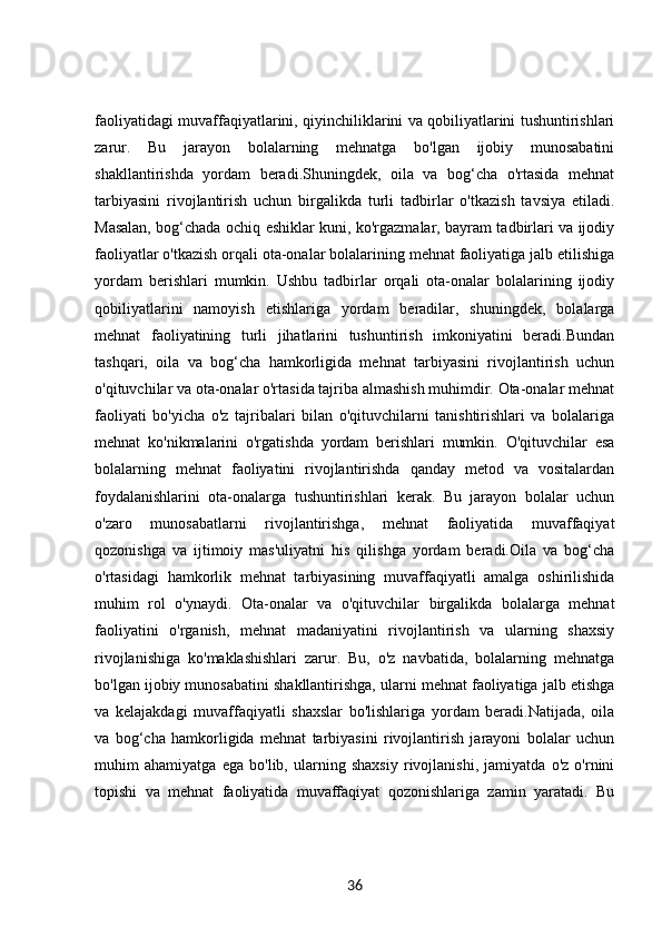faoliyatidagi muvaffaqiyatlarini, qiyinchiliklarini va qobiliyatlarini tushuntirishlari
zarur.   Bu   jarayon   bolalarning   mehnatga   bo'lgan   ijobiy   munosabatini
shakllantirishda   yordam   beradi.Shuningdek,   oila   va   bog‘cha   o'rtasida   mehnat
tarbiyasini   rivojlantirish   uchun   birgalikda   turli   tadbirlar   o'tkazish   tavsiya   etiladi.
Masalan, bog‘chada ochiq eshiklar kuni, ko'rgazmalar, bayram tadbirlari va ijodiy
faoliyatlar o'tkazish orqali ota-onalar bolalarining mehnat faoliyatiga jalb etilishiga
yordam   berishlari   mumkin.   Ushbu   tadbirlar   orqali   ota-onalar   bolalarining   ijodiy
qobiliyatlarini   namoyish   etishlariga   yordam   beradilar,   shuningdek,   bolalarga
mehnat   faoliyatining   turli   jihatlarini   tushuntirish   imkoniyatini   beradi.Bundan
tashqari,   oila   va   bog‘cha   hamkorligida   mehnat   tarbiyasini   rivojlantirish   uchun
o'qituvchilar va ota-onalar o'rtasida tajriba almashish muhimdir. Ota-onalar mehnat
faoliyati   bo'yicha   o'z   tajribalari   bilan   o'qituvchilarni   tanishtirishlari   va   bolalariga
mehnat   ko'nikmalarini   o'rgatishda   yordam   berishlari   mumkin.   O'qituvchilar   esa
bolalarning   mehnat   faoliyatini   rivojlantirishda   qanday   metod   va   vositalardan
foydalanishlarini   ota-onalarga   tushuntirishlari   kerak.   Bu   jarayon   bolalar   uchun
o'zaro   munosabatlarni   rivojlantirishga,   mehnat   faoliyatida   muvaffaqiyat
qozonishga   va   ijtimoiy   mas'uliyatni   his   qilishga   yordam   beradi.Oila   va   bog‘cha
o'rtasidagi   hamkorlik   mehnat   tarbiyasining   muvaffaqiyatli   amalga   oshirilishida
muhim   rol   o'ynaydi.   Ota-onalar   va   o'qituvchilar   birgalikda   bolalarga   mehnat
faoliyatini   o'rganish,   mehnat   madaniyatini   rivojlantirish   va   ularning   shaxsiy
rivojlanishiga   ko'maklashishlari   zarur.   Bu,   o'z   navbatida,   bolalarning   mehnatga
bo'lgan ijobiy munosabatini shakllantirishga, ularni mehnat faoliyatiga jalb etishga
va   kelajakdagi   muvaffaqiyatli   shaxslar   bo'lishlariga   yordam   beradi.Natijada,   oila
va   bog‘cha   hamkorligida   mehnat   tarbiyasini   rivojlantirish   jarayoni   bolalar   uchun
muhim   ahamiyatga   ega   bo'lib,   ularning   shaxsiy   rivojlanishi,   jamiyatda   o'z   o'rnini
topishi   va   mehnat   faoliyatida   muvaffaqiyat   qozonishlariga   zamin   yaratadi.   Bu
36 