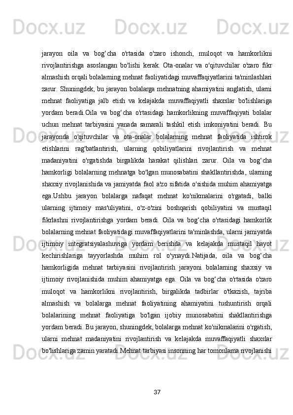 jarayon   oila   va   bog‘cha   o'rtasida   o'zaro   ishonch,   muloqot   va   hamkorlikni
rivojlantirishga   asoslangan   bo'lishi   kerak.   Ota-onalar   va   o'qituvchilar   o'zaro   fikr
almashish orqali bolalarning mehnat faoliyatidagi muvaffaqiyatlarini ta'minlashlari
zarur. Shuningdek, bu jarayon bolalarga mehnatning ahamiyatini anglatish, ularni
mehnat   faoliyatiga   jalb   etish   va   kelajakda   muvaffaqiyatli   shaxslar   bo'lishlariga
yordam   beradi.Oila   va   bog‘cha   o'rtasidagi   hamkorlikning   muvaffaqiyati   bolalar
uchun   mehnat   tarbiyasini   yanada   samarali   tashkil   etish   imkoniyatini   beradi.   Bu
jarayonda   o'qituvchilar   va   ota-onalar   bolalarning   mehnat   faoliyatida   ishtirok
etishlarini   rag'batlantirish,   ularning   qobiliyatlarini   rivojlantirish   va   mehnat
madaniyatini   o'rgatishda   birgalikda   harakat   qilishlari   zarur.   Oila   va   bog‘cha
hamkorligi   bolalarning   mehnatga   bo'lgan   munosabatini   shakllantirishda,   ularning
shaxsiy rivojlanishida va jamiyatda faol a'zo sifatida o'sishida muhim ahamiyatga
ega.Ushbu   jarayon   bolalarga   nafaqat   mehnat   ko'nikmalarini   o'rgatadi,   balki
ularning   ijtimoiy   mas'uliyatini,   o'z-o'zini   boshqarish   qobiliyatini   va   mustaqil
fikrlashni   rivojlantirishga   yordam   beradi.   Oila   va   bog‘cha   o'rtasidagi   hamkorlik
bolalarning mehnat faoliyatidagi muvaffaqiyatlarini ta'minlashda, ularni jamiyatda
ijtimoiy   integratsiyalashuviga   yordam   berishda   va   kelajakda   mustaqil   hayot
kechirishlariga   tayyorlashda   muhim   rol   o'ynaydi.Natijada,   oila   va   bog‘cha
hamkorligida   mehnat   tarbiyasini   rivojlantirish   jarayoni   bolalarning   shaxsiy   va
ijtimoiy   rivojlanishida   muhim   ahamiyatga   ega.   Oila   va   bog‘cha   o'rtasida   o'zaro
muloqot   va   hamkorlikni   rivojlantirish,   birgalikda   tadbirlar   o'tkazish,   tajriba
almashish   va   bolalarga   mehnat   faoliyatining   ahamiyatini   tushuntirish   orqali
bolalarining   mehnat   faoliyatiga   bo'lgan   ijobiy   munosabatini   shakllantirishga
yordam beradi. Bu jarayon, shuningdek, bolalarga mehnat ko'nikmalarini o'rgatish,
ularni   mehnat   madaniyatini   rivojlantirish   va   kelajakda   muvaffaqiyatli   shaxslar
bo'lishlariga zamin yaratadi.Mehnat tarbiyasi insonning har tomonlama rivojlanishi
37 