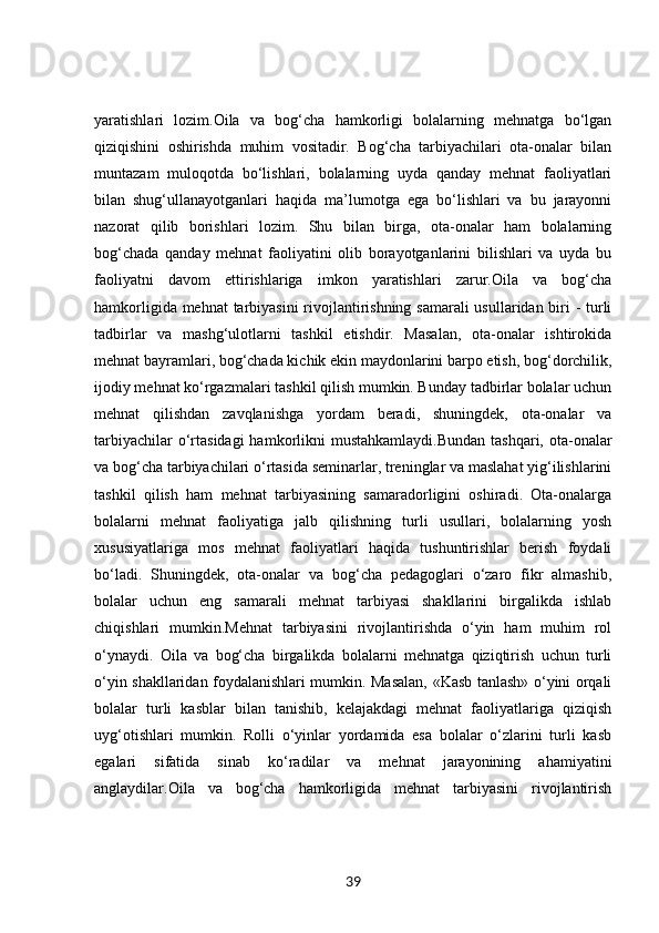 yaratishlari   lozim.Oila   va   bog‘cha   hamkorligi   bolalarning   mehnatga   bo‘lgan
qiziqishini   oshirishda   muhim   vositadir.   Bog‘cha   tarbiyachilari   ota-onalar   bilan
muntazam   muloqotda   bo‘lishlari,   bolalarning   uyda   qanday   mehnat   faoliyatlari
bilan   shug‘ullanayotganlari   haqida   ma’lumotga   ega   bo‘lishlari   va   bu   jarayonni
nazorat   qilib   borishlari   lozim.   Shu   bilan   birga,   ota-onalar   ham   bolalarning
bog‘chada   qanday   mehnat   faoliyatini   olib   borayotganlarini   bilishlari   va   uyda   bu
faoliyatni   davom   ettirishlariga   imkon   yaratishlari   zarur.Oila   va   bog‘cha
hamkorligida mehnat  tarbiyasini  rivojlantirishning samarali  usullaridan biri - turli
tadbirlar   va   mashg‘ulotlarni   tashkil   etishdir.   Masalan,   ota-onalar   ishtirokida
mehnat bayramlari, bog‘chada kichik ekin maydonlarini barpo etish, bog‘dorchilik,
ijodiy mehnat ko‘rgazmalari tashkil qilish mumkin. Bunday tadbirlar bolalar uchun
mehnat   qilishdan   zavqlanishga   yordam   beradi,   shuningdek,   ota-onalar   va
tarbiyachilar  o‘rtasidagi  hamkorlikni  mustahkamlaydi.Bundan  tashqari, ota-onalar
va bog‘cha tarbiyachilari o‘rtasida seminarlar, treninglar va maslahat yig‘ilishlarini
tashkil   qilish   ham   mehnat   tarbiyasining   samaradorligini   oshiradi.   Ota-onalarga
bolalarni   mehnat   faoliyatiga   jalb   qilishning   turli   usullari,   bolalarning   yosh
xususiyatlariga   mos   mehnat   faoliyatlari   haqida   tushuntirishlar   berish   foydali
bo‘ladi.   Shuningdek,   ota-onalar   va   bog‘cha   pedagoglari   o‘zaro   fikr   almashib,
bolalar   uchun   eng   samarali   mehnat   tarbiyasi   shakllarini   birgalikda   ishlab
chiqishlari   mumkin.Mehnat   tarbiyasini   rivojlantirishda   o‘yin   ham   muhim   rol
o‘ynaydi.   Oila   va   bog‘cha   birgalikda   bolalarni   mehnatga   qiziqtirish   uchun   turli
o‘yin shakllaridan foydalanishlari mumkin. Masalan, «Kasb tanlash» o‘yini orqali
bolalar   turli   kasblar   bilan   tanishib,   kelajakdagi   mehnat   faoliyatlariga   qiziqish
uyg‘otishlari   mumkin.   Rolli   o‘yinlar   yordamida   esa   bolalar   o‘zlarini   turli   kasb
egalari   sifatida   sinab   ko‘radilar   va   mehnat   jarayonining   ahamiyatini
anglaydilar.Oila   va   bog‘cha   hamkorligida   mehnat   tarbiyasini   rivojlantirish
39 