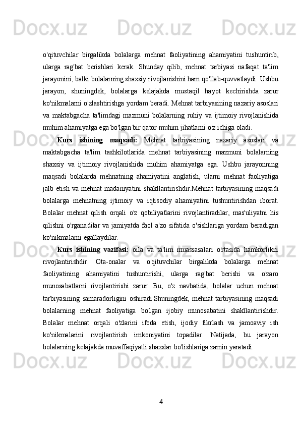 o'qituvchilar   birgalikda   bolalarga   mehnat   faoliyatining   ahamiyatini   tushuntirib,
ularga   rag'bat   berishlari   kerak.   Shunday   qilib,   mehnat   tarbiyasi   nafaqat   ta'lim
jarayonini, balki bolalarning shaxsiy rivojlanishini ham qo'llab-quvvatlaydi. Ushbu
jarayon,   shuningdek,   bolalarga   kelajakda   mustaqil   hayot   kechirishda   zarur
ko'nikmalarni o'zlashtirishga yordam beradi. Mehnat tarbiyasining nazariy asoslari
va   maktabgacha   ta'limdagi   mazmuni   bolalarning   ruhiy   va   ijtimoiy   rivojlanishida
muhim ahamiyatga ega bo'lgan bir qator muhim jihatlarni o'z ichiga oladi.
Kurs   ishining   maqsadi:   Mehnat   tarbiyasining   nazariy   asoslari   va
maktabgacha   ta'lim   tashkilotlarida   mehnat   tarbiyasining   mazmuni   bolalarning
shaxsiy   va   ijtimoiy   rivojlanishida   muhim   ahamiyatga   ega.   Ushbu   jarayonning
maqsadi   bolalarda   mehnatning   ahamiyatini   anglatish,   ularni   mehnat   faoliyatiga
jalb   etish   va   mehnat   madaniyatini   shakllantirishdir.Mehnat   tarbiyasining   maqsadi
bolalarga   mehnatning   ijtimoiy   va   iqtisodiy   ahamiyatini   tushuntirishdan   iborat.
Bolalar   mehnat   qilish   orqali   o'z   qobiliyatlarini   rivojlantiradilar,   mas'uliyatni   his
qilishni  o'rganadilar   va jamiyatda  faol  a'zo  sifatida  o'sishlariga  yordam   beradigan
ko'nikmalarni egallaydilar.
Kurs   ishining   vazifasi:   oila   va   ta'lim   muassasalari   o'rtasida   hamkorlikni
rivojlantirishdir.   Ota-onalar   va   o'qituvchilar   birgalikda   bolalarga   mehnat
faoliyatining   ahamiyatini   tushuntirishi,   ularga   rag'bat   berishi   va   o'zaro
munosabatlarni   rivojlantirishi   zarur.   Bu,   o'z   navbatida,   bolalar   uchun   mehnat
tarbiyasining   samaradorligini   oshiradi.Shuningdek,   mehnat   tarbiyasining   maqsadi
bolalarning   mehnat   faoliyatiga   bo'lgan   ijobiy   munosabatini   shakllantirishdir.
Bolalar   mehnat   orqali   o'zlarini   ifoda   etish,   ijodiy   fikrlash   va   jamoaviy   ish
ko'nikmalarini   rivojlantirish   imkoniyatini   topadilar.   Natijada,   bu   jarayon
bolalarning kelajakda muvaffaqiyatli shaxslar bo'lishlariga zamin yaratadi.
4 