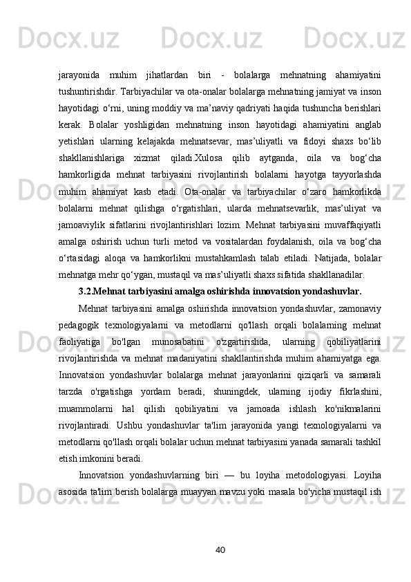 jarayonida   muhim   jihatlardan   biri   -   bolalarga   mehnatning   ahamiyatini
tushuntirishdir. Tarbiyachilar va ota-onalar bolalarga mehnatning jamiyat va inson
hayotidagi o‘rni, uning moddiy va ma’naviy qadriyati haqida tushuncha berishlari
kerak.   Bolalar   yoshligidan   mehnatning   inson   hayotidagi   ahamiyatini   anglab
yetishlari   ularning   kelajakda   mehnatsevar,   mas’uliyatli   va   fidoyi   shaxs   bo‘lib
shakllanishlariga   xizmat   qiladi.Xulosa   qilib   aytganda,   oila   va   bog‘cha
hamkorligida   mehnat   tarbiyasini   rivojlantirish   bolalarni   hayotga   tayyorlashda
muhim   ahamiyat   kasb   etadi.   Ota-onalar   va   tarbiyachilar   o‘zaro   hamkorlikda
bolalarni   mehnat   qilishga   o‘rgatishlari,   ularda   mehnatsevarlik,   mas’uliyat   va
jamoaviylik   sifatlarini   rivojlantirishlari   lozim.   Mehnat   tarbiyasini   muvaffaqiyatli
amalga   oshirish   uchun   turli   metod   va   vositalardan   foydalanish,   oila   va   bog‘cha
o‘rtasidagi   aloqa   va   hamkorlikni   mustahkamlash   talab   etiladi.   Natijada,   bolalar
mehnatga mehr qo‘ygan, mustaqil va mas’uliyatli shaxs sifatida shakllanadilar.
3.2. Mehnat tarbiyasini amalga oshirishda innovatsion yondashuvlar.
Mehnat   tarbiyasini   amalga   oshirishda   innovatsion   yondashuvlar,   zamonaviy
pedagogik   texnologiyalarni   va   metodlarni   qo'llash   orqali   bolalarning   mehnat
faoliyatiga   bo'lgan   munosabatini   o'zgartirishda,   ularning   qobiliyatlarini
rivojlantirishda   va   mehnat   madaniyatini   shakllantirishda   muhim   ahamiyatga   ega.
Innovatsion   yondashuvlar   bolalarga   mehnat   jarayonlarini   qiziqarli   va   samarali
tarzda   o'rgatishga   yordam   beradi,   shuningdek,   ularning   ijodiy   fikrlashini,
muammolarni   hal   qilish   qobiliyatini   va   jamoada   ishlash   ko'nikmalarini
rivojlantiradi.   Ushbu   yondashuvlar   ta'lim   jarayonida   yangi   texnologiyalarni   va
metodlarni qo'llash orqali bolalar uchun mehnat tarbiyasini yanada samarali tashkil
etish imkonini beradi.
Innovatsion   yondashuvlarning   biri   —   bu   loyiha   metodologiyasi.   Loyiha
asosida ta'lim berish bolalarga muayyan mavzu yoki masala bo'yicha mustaqil ish
40 