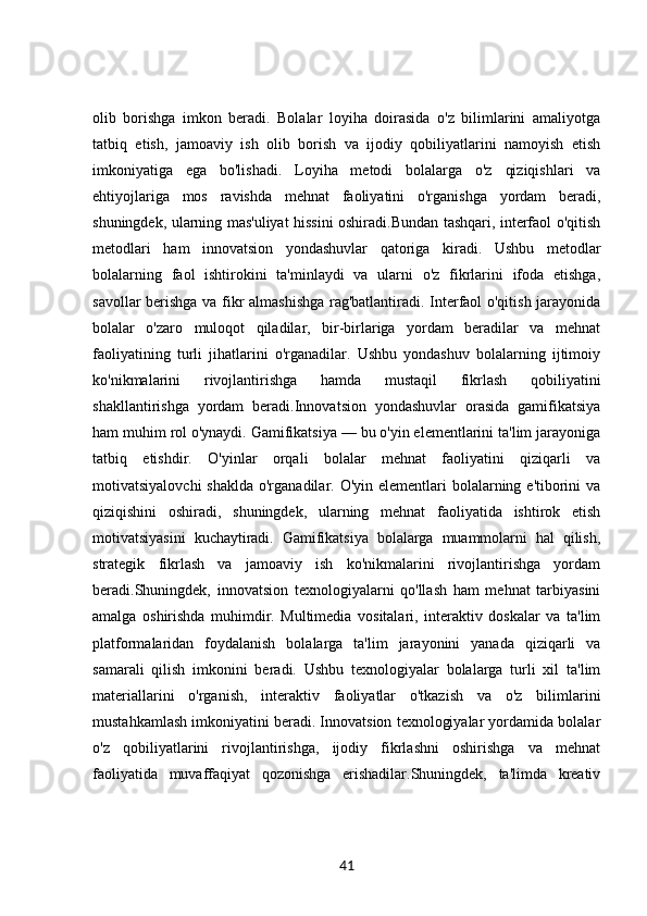 olib   borishga   imkon   beradi.   Bolalar   loyiha   doirasida   o'z   bilimlarini   amaliyotga
tatbiq   etish,   jamoaviy   ish   olib   borish   va   ijodiy   qobiliyatlarini   namoyish   etish
imkoniyatiga   ega   bo'lishadi.   Loyiha   metodi   bolalarga   o'z   qiziqishlari   va
ehtiyojlariga   mos   ravishda   mehnat   faoliyatini   o'rganishga   yordam   beradi,
shuningdek, ularning mas'uliyat hissini oshiradi.Bundan tashqari, interfaol o'qitish
metodlari   ham   innovatsion   yondashuvlar   qatoriga   kiradi.   Ushbu   metodlar
bolalarning   faol   ishtirokini   ta'minlaydi   va   ularni   o'z   fikrlarini   ifoda   etishga,
savollar berishga va fikr almashishga rag'batlantiradi. Interfaol o'qitish jarayonida
bolalar   o'zaro   muloqot   qiladilar,   bir-birlariga   yordam   beradilar   va   mehnat
faoliyatining   turli   jihatlarini   o'rganadilar.   Ushbu   yondashuv   bolalarning   ijtimoiy
ko'nikmalarini   rivojlantirishga   hamda   mustaqil   fikrlash   qobiliyatini
shakllantirishga   yordam   beradi.Innovatsion   yondashuvlar   orasida   gamifikatsiya
ham muhim rol o'ynaydi. Gamifikatsiya — bu o'yin elementlarini ta'lim jarayoniga
tatbiq   etishdir.   O'yinlar   orqali   bolalar   mehnat   faoliyatini   qiziqarli   va
motivatsiyalovchi  shaklda  o'rganadilar. O'yin elementlari  bolalarning e'tiborini  va
qiziqishini   oshiradi,   shuningdek,   ularning   mehnat   faoliyatida   ishtirok   etish
motivatsiyasini   kuchaytiradi.   Gamifikatsiya   bolalarga   muammolarni   hal   qilish,
strategik   fikrlash   va   jamoaviy   ish   ko'nikmalarini   rivojlantirishga   yordam
beradi.Shuningdek,   innovatsion   texnologiyalarni   qo'llash   ham   mehnat   tarbiyasini
amalga   oshirishda   muhimdir.   Multimedia   vositalari,   interaktiv   doskalar   va   ta'lim
platformalaridan   foydalanish   bolalarga   ta'lim   jarayonini   yanada   qiziqarli   va
samarali   qilish   imkonini   beradi.   Ushbu   texnologiyalar   bolalarga   turli   xil   ta'lim
materiallarini   o'rganish,   interaktiv   faoliyatlar   o'tkazish   va   o'z   bilimlarini
mustahkamlash imkoniyatini beradi. Innovatsion texnologiyalar yordamida bolalar
o'z   qobiliyatlarini   rivojlantirishga,   ijodiy   fikrlashni   oshirishga   va   mehnat
faoliyatida   muvaffaqiyat   qozonishga   erishadilar.Shuningdek,   ta'limda   kreativ
41 