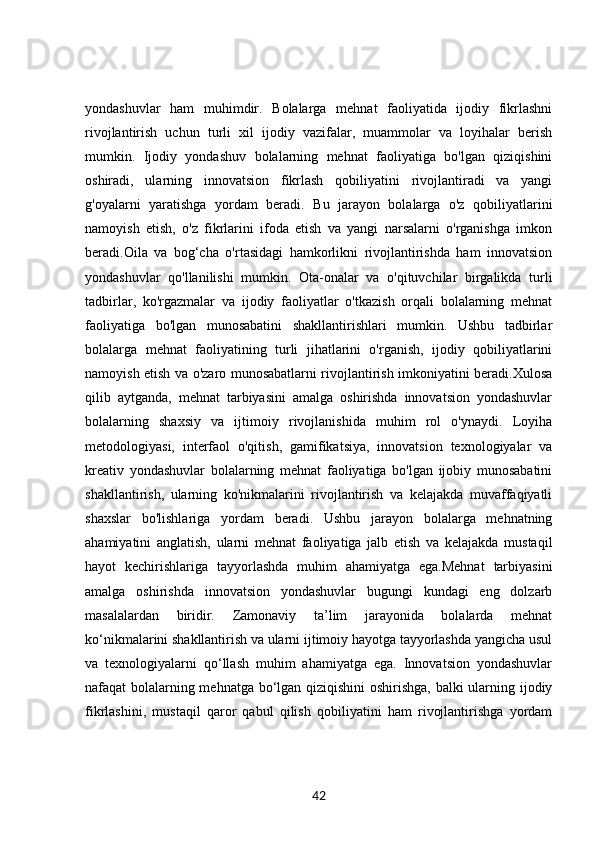 yondashuvlar   ham   muhimdir.   Bolalarga   mehnat   faoliyatida   ijodiy   fikrlashni
rivojlantirish   uchun   turli   xil   ijodiy   vazifalar,   muammolar   va   loyihalar   berish
mumkin.   Ijodiy   yondashuv   bolalarning   mehnat   faoliyatiga   bo'lgan   qiziqishini
oshiradi,   ularning   innovatsion   fikrlash   qobiliyatini   rivojlantiradi   va   yangi
g'oyalarni   yaratishga   yordam   beradi.   Bu   jarayon   bolalarga   o'z   qobiliyatlarini
namoyish   etish,   o'z   fikrlarini   ifoda   etish   va   yangi   narsalarni   o'rganishga   imkon
beradi.Oila   va   bog‘cha   o'rtasidagi   hamkorlikni   rivojlantirishda   ham   innovatsion
yondashuvlar   qo'llanilishi   mumkin.   Ota-onalar   va   o'qituvchilar   birgalikda   turli
tadbirlar,   ko'rgazmalar   va   ijodiy   faoliyatlar   o'tkazish   orqali   bolalarning   mehnat
faoliyatiga   bo'lgan   munosabatini   shakllantirishlari   mumkin.   Ushbu   tadbirlar
bolalarga   mehnat   faoliyatining   turli   jihatlarini   o'rganish,   ijodiy   qobiliyatlarini
namoyish etish va o'zaro munosabatlarni rivojlantirish imkoniyatini beradi.Xulosa
qilib   aytganda,   mehnat   tarbiyasini   amalga   oshirishda   innovatsion   yondashuvlar
bolalarning   shaxsiy   va   ijtimoiy   rivojlanishida   muhim   rol   o'ynaydi.   Loyiha
metodologiyasi,   interfaol   o'qitish,   gamifikatsiya,   innovatsion   texnologiyalar   va
kreativ   yondashuvlar   bolalarning   mehnat   faoliyatiga   bo'lgan   ijobiy   munosabatini
shakllantirish,   ularning   ko'nikmalarini   rivojlantirish   va   kelajakda   muvaffaqiyatli
shaxslar   bo'lishlariga   yordam   beradi.   Ushbu   jarayon   bolalarga   mehnatning
ahamiyatini   anglatish,   ularni   mehnat   faoliyatiga   jalb   etish   va   kelajakda   mustaqil
hayot   kechirishlariga   tayyorlashda   muhim   ahamiyatga   ega.Mehnat   tarbiyasini
amalga   oshirishda   innovatsion   yondashuvlar   bugungi   kundagi   eng   dolzarb
masalalardan   biridir.   Zamonaviy   ta’lim   jarayonida   bolalarda   mehnat
ko‘nikmalarini shakllantirish va ularni ijtimoiy hayotga tayyorlashda yangicha usul
va   texnologiyalarni   qo‘llash   muhim   ahamiyatga   ega.   Innovatsion   yondashuvlar
nafaqat bolalarning mehnatga bo‘lgan qiziqishini  oshirishga, balki ularning ijodiy
fikrlashini,   mustaqil   qaror   qabul   qilish   qobiliyatini   ham   rivojlantirishga   yordam
42 