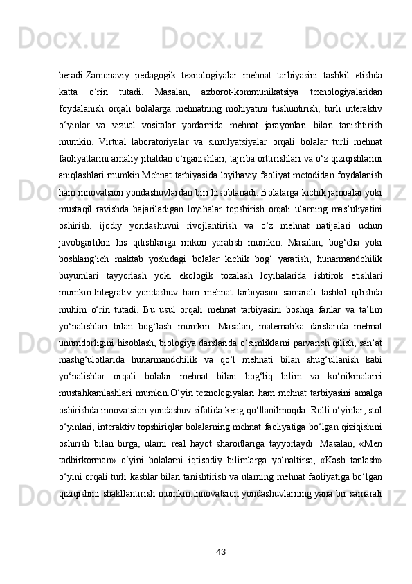 beradi.Zamonaviy   pedagogik   texnologiyalar   mehnat   tarbiyasini   tashkil   etishda
katta   o‘rin   tutadi.   Masalan,   axborot-kommunikatsiya   texnologiyalaridan
foydalanish   orqali   bolalarga   mehnatning   mohiyatini   tushuntirish,   turli   interaktiv
o‘yinlar   va   vizual   vositalar   yordamida   mehnat   jarayonlari   bilan   tanishtirish
mumkin.   Virtual   laboratoriyalar   va   simulyatsiyalar   orqali   bolalar   turli   mehnat
faoliyatlarini amaliy jihatdan o‘rganishlari, tajriba orttirishlari va o‘z qiziqishlarini
aniqlashlari mumkin.Mehnat  tarbiyasida loyihaviy faoliyat metodidan foydalanish
ham innovatsion yondashuvlardan biri hisoblanadi. Bolalarga kichik jamoalar yoki
mustaqil   ravishda   bajariladigan   loyihalar   topshirish   orqali   ularning   mas’uliyatini
oshirish,   ijodiy   yondashuvni   rivojlantirish   va   o‘z   mehnat   natijalari   uchun
javobgarlikni   his   qilishlariga   imkon   yaratish   mumkin.   Masalan,   bog‘cha   yoki
boshlang‘ich   maktab   yoshidagi   bolalar   kichik   bog‘   yaratish,   hunarmandchilik
buyumlari   tayyorlash   yoki   ekologik   tozalash   loyihalarida   ishtirok   etishlari
mumkin.Integrativ   yondashuv   ham   mehnat   tarbiyasini   samarali   tashkil   qilishda
muhim   o‘rin   tutadi.   Bu   usul   orqali   mehnat   tarbiyasini   boshqa   fanlar   va   ta’lim
yo‘nalishlari   bilan   bog‘lash   mumkin.   Masalan,   matematika   darslarida   mehnat
unumdorligini hisoblash, biologiya darslarida o‘simliklarni parvarish qilish, san’at
mashg‘ulotlarida   hunarmandchilik   va   qo‘l   mehnati   bilan   shug‘ullanish   kabi
yo‘nalishlar   orqali   bolalar   mehnat   bilan   bog‘liq   bilim   va   ko‘nikmalarni
mustahkamlashlari  mumkin.O‘yin texnologiyalari  ham  mehnat  tarbiyasini  amalga
oshirishda innovatsion yondashuv sifatida keng qo‘llanilmoqda. Rolli o‘yinlar, stol
o‘yinlari, interaktiv topshiriqlar bolalarning mehnat faoliyatiga bo‘lgan qiziqishini
oshirish   bilan   birga,   ularni   real   hayot   sharoitlariga   tayyorlaydi.   Masalan,   «Men
tadbirkorman»   o‘yini   bolalarni   iqtisodiy   bilimlarga   yo‘naltirsa,   «Kasb   tanlash»
o‘yini orqali turli kasblar bilan tanishtirish va ularning mehnat faoliyatiga bo‘lgan
qiziqishini shakllantirish mumkin.Innovatsion yondashuvlarning yana bir samarali
43 
