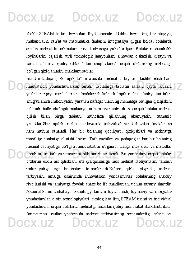 shakli   STEAM   ta’lim   tizimidan   foydalanishdir.   Ushbu   tizim   fan,   texnologiya,
muhandislik,   san’at   va   matematika   fanlarini   integratsiya   qilgan   holda,   bolalarda
amaliy mehnat  ko‘nikmalarini  rivojlantirishga  yo‘naltirilgan. Bolalar  muhandislik
loyihalarini   bajarish,   turli   texnologik   jarayonlarni   sinovdan   o‘tkazish,   dizayn   va
san’at   sohasida   ijodiy   ishlar   bilan   shug‘ullanish   orqali   o‘zlarining   mehnatga
bo‘lgan qiziqishlarini shakllantiradilar.
Bundan   tashqari,   ekologik   ta’lim   asosida   mehnat   tarbiyasini   tashkil   etish   ham
innovatsion   yondashuvlardan   biridir.   Bolalarga   tabiatni   asrash,   qayta   ishlash,
yashil   energiya   manbalaridan   foydalanish   kabi   ekologik   mehnat   faoliyatlari   bilan
shug‘ullanish imkoniyatini yaratish nafaqat ularning mehnatga bo‘lgan qiziqishini
oshiradi, balki ekologik madaniyatini ham rivojlantiradi. Bu orqali bolalar mehnat
qilish   bilan   birga   tabiatni   muhofaza   qilishning   ahamiyatini   tushunib
yetadilar.Shuningdek,   mehnat   tarbiyasida   individual   yondashuvdan   foydalanish
ham   muhim   sanaladi.   Har   bir   bolaning   qobiliyati,   qiziqishlari   va   mehnatga
moyilligi   inobatga   olinishi   lozim.   Tarbiyachilar   va   pedagoglar   har   bir   bolaning
mehnat   faoliyatiga   bo‘lgan   munosabatini   o‘rganib,   ularga   mos   usul   va   metodlar
orqali ta’lim-tarbiya jarayonini olib borishlari kerak. Bu yondashuv orqali bolalar
o‘zlarini   erkin   his   qilishlari,   o‘z   qiziqishlariga   mos   mehnat   faoliyatlarini   tanlash
imkoniyatiga   ega   bo‘lishlari   ta’minlanadi.Xulosa   qilib   aytganda,   mehnat
tarbiyasini   amalga   oshirishda   innovatsion   yondashuvlar   bolalarning   shaxsiy
rivojlanishi  va jamiyatga foydali  shaxs  bo‘lib shakllanishi  uchun zaruriy shartdir.
Axborot-kommunikatsiya   texnologiyalaridan   foydalanish,   loyihaviy   va   integrativ
yondashuvlar, o‘yin texnologiyalari, ekologik ta’lim, STEAM tizimi va individual
yondashuvlar orqali bolalarda mehnatga nisbatan ijobiy munosabat shakllantiriladi.
Innovatsion   usullar   yordamida   mehnat   tarbiyasining   samaradorligi   oshadi   va
44 
