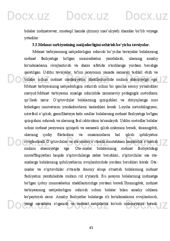 bolalar mehnatsevar, mustaqil hamda ijtimoiy mas’uliyatli shaxslar  bo‘lib voyaga
yetadilar.
3.3. Mehnat tarbiyasining natijadorligini oshirish bo‘yicha tavsiyalar.
Mehnat   tarbiyasining   natijadorligini   oshirish   bo‘yicha   tavsiyalar   bolalarning
mehnat   faoliyatiga   bo'lgan   munosabatini   yaxshilash,   ularning   amaliy
ko'nikmalarini   rivojlantirish   va   shaxs   sifatida   o'sishlariga   yordam   berishga
qaratilgan.   Ushbu   tavsiyalar,   ta'lim   jarayonini   yanada   samarali   tashkil   etish   va
bolalar   uchun   mehnat   madaniyatini   shakllantirishda   muhim   ahamiyatga   ega.
Mehnat  tarbiyasining natijadorligini oshirish uchun bir qancha asosiy  yo'nalishlar
mavjud.Mehnat   tarbiyasini   amalga   oshirishda   zamonaviy   pedagogik   metodlarni
qo‘llash   zarur.   O‘qituvchilar   bolalarning   qiziqishlari   va   ehtiyojlariga   mos
keladigan   innovatsion   yondashuvlarni   tanlashlari   kerak.   Loyiha   metodologiyasi,
interfaol o‘qitish, gamifikatsiya kabi usullar bolalarning mehnat faoliyatiga bo'lgan
qiziqishini oshiradi va ularning faol ishtirokini ta'minlaydi. Ushbu metodlar bolalar
uchun mehnat jarayonini qiziqarli va samarali qilish imkonini beradi, shuningdek,
ularning   ijodiy   fikrlashini   va   muammolarni   hal   qilish   qobiliyatini
rivojlantiradi.O‘qituvchilar va ota-onalar o‘rtasida mustahkam hamkorlik o‘rnatish
muhim   ahamiyatga   ega.   Ota-onalar   bolalarining   mehnat   faoliyatidagi
muvaffaqiyatlari   haqida   o'qituvchilarga   xabar   berishlari,   o'qituvchilar   esa   ota-
onalarga   bolalarning   qobiliyatlarini   rivojlantirishda   yordam   berishlari   kerak.   Ota-
onalar   va   o'qituvchilar   o'rtasida   doimiy   aloqa   o'rnatish   bolalarning   mehnat
faoliyatini   yaxshilashda   muhim   rol   o'ynaydi.   Bu   jarayon   bolalarning   mehnatga
bo'lgan   ijobiy   munosabatini   shakllantirishga   yordam   beradi.Shuningdek,   mehnat
tarbiyasining   natijadorligini   oshirish   uchun   bolalar   bilan   amaliy   ishlarni
ko'paytirish   zarur.   Amaliy   faoliyatlar   bolalarga   o'z   ko'nikmalarini   rivojlantirish,
yangi   narsalarni   o'rganish   va   mehnat   natijalarini   ko'rish   imkoniyatini   beradi.
45 