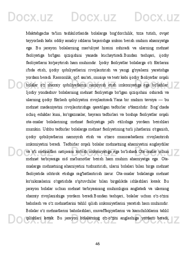 Maktabgacha   ta'lim   tashkilotlarida   bolalarga   bog'dorchilik,   toza   tutish,   ovqat
tayyorlash kabi oddiy amaliy ishlarni bajarishga imkon berish muhim ahamiyatga
ega.   Bu   jarayon   bolalarning   mas'uliyat   hissini   oshiradi   va   ularning   mehnat
faoliyatiga   bo'lgan   qiziqishini   yanada   kuchaytiradi.Bundan   tashqari,   ijodiy
faoliyatlarni   ko'paytirish   ham   muhimdir.   Ijodiy   faoliyatlar   bolalarga   o'z   fikrlarini
ifoda   etish,   ijodiy   qobiliyatlarini   rivojlantirish   va   yangi   g'oyalarni   yaratishga
yordam beradi. Rassomlik, qo'l san'ati, musiqa va teatr kabi ijodiy faoliyatlar orqali
bolalar   o'z   shaxsiy   qobiliyatlarini   namoyish   etish   imkoniyatiga   ega   bo'ladilar.
Ijodiy   yondashuv   bolalarning   mehnat   faoliyatiga   bo'lgan   qiziqishini   oshiradi   va
ularning   ijodiy   fikrlash   qobiliyatini   rivojlantiradi.Yana   bir   muhim   tavsiya   —   bu
mehnat   madaniyatini   rivojlantirishga   qaratilgan   tadbirlar   o'tkazishdir.   Bog‘chada
ochiq   eshiklar   kuni,   ko'rgazmalar,   bayram   tadbirlari   va   boshqa   faoliyatlar   orqali
ota-onalar   bolalarining   mehnat   faoliyatiga   jalb   etilishiga   yordam   berishlari
mumkin. Ushbu tadbirlar bolalarga mehnat faoliyatining turli jihatlarini o'rganish,
ijodiy   qobiliyatlarini   namoyish   etish   va   o'zaro   munosabatlarni   rivojlantirish
imkoniyatini   beradi.   Tadbirlar   orqali   bolalar   mehnatning   ahamiyatini   anglaydilar
va   o'z   mehnatlari   natijasini   ko'rish   imkoniyatiga   ega   bo'lishadi.Ota-onalar   uchun
mehnat   tarbiyasiga   oid   ma'lumotlar   berish   ham   muhim   ahamiyatga   ega.   Ota-
onalarga   mehnatning   ahamiyatini   tushuntirish,   ularni   bolalari   bilan   birga   mehnat
faoliyatida   ishtirok   etishga   rag'batlantirish   zarur.   Ota-onalar   bolalariga   mehnat
ko'nikmalarini   o'rgatishda   o'qituvchilar   bilan   birgalikda   ishlashlari   kerak.   Bu
jarayon   bolalar   uchun   mehnat   tarbiyasining   muhimligini   anglatadi   va   ularning
shaxsiy   rivojlanishiga   yordam   beradi.Bundan   tashqari,   bolalar   uchun   o'z-o'zini
baholash  va  o'z  mehnatlarini   tahlil  qilish  imkoniyatlarini   yaratish  ham  muhimdir.
Bolalar   o'z   mehnatlarini   baholashlari,   muvaffaqiyatlarini   va   kamchiliklarini   tahlil
qilishlari   kerak.   Bu   jarayon   bolalarning   o'z-o'zini   anglashiga   yordam   beradi,
46 