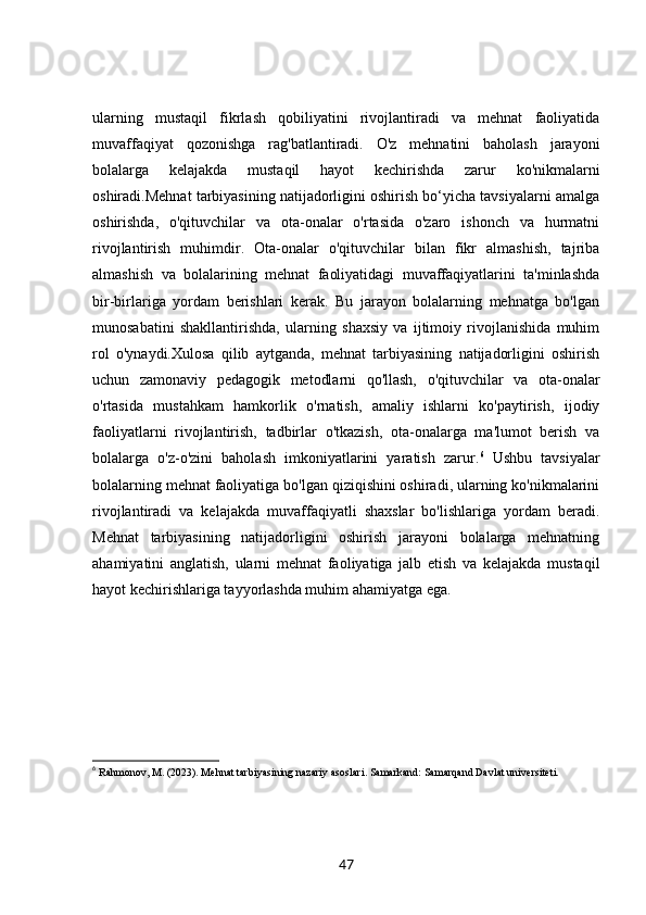 ularning   mustaqil   fikrlash   qobiliyatini   rivojlantiradi   va   mehnat   faoliyatida
muvaffaqiyat   qozonishga   rag'batlantiradi.   O'z   mehnatini   baholash   jarayoni
bolalarga   kelajakda   mustaqil   hayot   kechirishda   zarur   ko'nikmalarni
oshiradi.Mehnat tarbiyasining natijadorligini oshirish bo‘yicha tavsiyalarni amalga
oshirishda,   o'qituvchilar   va   ota-onalar   o'rtasida   o'zaro   ishonch   va   hurmatni
rivojlantirish   muhimdir.   Ota-onalar   o'qituvchilar   bilan   fikr   almashish,   tajriba
almashish   va   bolalarining   mehnat   faoliyatidagi   muvaffaqiyatlarini   ta'minlashda
bir-birlariga   yordam   berishlari   kerak.   Bu   jarayon   bolalarning   mehnatga   bo'lgan
munosabatini   shakllantirishda,   ularning   shaxsiy   va   ijtimoiy   rivojlanishida   muhim
rol   o'ynaydi.Xulosa   qilib   aytganda,   mehnat   tarbiyasining   natijadorligini   oshirish
uchun   zamonaviy   pedagogik   metodlarni   qo'llash,   o'qituvchilar   va   ota-onalar
o'rtasida   mustahkam   hamkorlik   o'rnatish,   amaliy   ishlarni   ko'paytirish,   ijodiy
faoliyatlarni   rivojlantirish,   tadbirlar   o'tkazish,   ota-onalarga   ma'lumot   berish   va
bolalarga   o'z-o'zini   baholash   imkoniyatlarini   yaratish   zarur. 6
  Ushbu   tavsiyalar
bolalarning mehnat faoliyatiga bo'lgan qiziqishini oshiradi, ularning ko'nikmalarini
rivojlantiradi   va   kelajakda   muvaffaqiyatli   shaxslar   bo'lishlariga   yordam   beradi.
Mehnat   tarbiyasining   natijadorligini   oshirish   jarayoni   bolalarga   mehnatning
ahamiyatini   anglatish,   ularni   mehnat   faoliyatiga   jalb   etish   va   kelajakda   mustaqil
hayot kechirishlariga tayyorlashda muhim ahamiyatga ega.
6
  Rahmonov, M. (2023).  Mehnat tarbiyasining nazariy asoslari . Samarkand: Samarqand Davlat universiteti.
47 