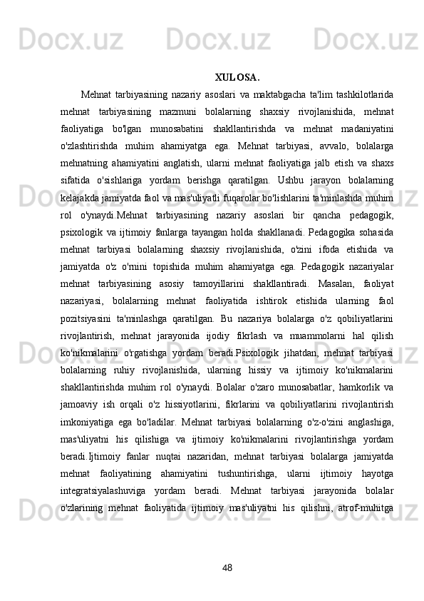 XULOSA.
Mehnat   tarbiyasining   nazariy   asoslari   va   maktabgacha   ta'lim   tashkilotlarida
mehnat   tarbiyasining   mazmuni   bolalarning   shaxsiy   rivojlanishida,   mehnat
faoliyatiga   bo'lgan   munosabatini   shakllantirishda   va   mehnat   madaniyatini
o'zlashtirishda   muhim   ahamiyatga   ega.   Mehnat   tarbiyasi,   avvalo,   bolalarga
mehnatning   ahamiyatini   anglatish,   ularni   mehnat   faoliyatiga   jalb   etish   va   shaxs
sifatida   o'sishlariga   yordam   berishga   qaratilgan.   Ushbu   jarayon   bolalarning
kelajakda jamiyatda faol va mas'uliyatli fuqarolar bo'lishlarini ta'minlashda muhim
rol   o'ynaydi.Mehnat   tarbiyasining   nazariy   asoslari   bir   qancha   pedagogik,
psixologik   va   ijtimoiy   fanlarga   tayangan   holda   shakllanadi.   Pedagogika   sohasida
mehnat   tarbiyasi   bolalarning   shaxsiy   rivojlanishida,   o'zini   ifoda   etishida   va
jamiyatda   o'z   o'rnini   topishida   muhim   ahamiyatga   ega.   Pedagogik   nazariyalar
mehnat   tarbiyasining   asosiy   tamoyillarini   shakllantiradi.   Masalan,   faoliyat
nazariyasi,   bolalarning   mehnat   faoliyatida   ishtirok   etishida   ularning   faol
pozitsiyasini   ta'minlashga   qaratilgan.   Bu   nazariya   bolalarga   o'z   qobiliyatlarini
rivojlantirish,   mehnat   jarayonida   ijodiy   fikrlash   va   muammolarni   hal   qilish
ko'nikmalarini   o'rgatishga   yordam   beradi.Psixologik   jihatdan,   mehnat   tarbiyasi
bolalarning   ruhiy   rivojlanishida,   ularning   hissiy   va   ijtimoiy   ko'nikmalarini
shakllantirishda   muhim   rol   o'ynaydi.   Bolalar   o'zaro   munosabatlar,   hamkorlik   va
jamoaviy   ish   orqali   o'z   hissiyotlarini,   fikrlarini   va   qobiliyatlarini   rivojlantirish
imkoniyatiga   ega   bo'ladilar.   Mehnat   tarbiyasi   bolalarning   o'z-o'zini   anglashiga,
mas'uliyatni   his   qilishiga   va   ijtimoiy   ko'nikmalarini   rivojlantirishga   yordam
beradi.Ijtimoiy   fanlar   nuqtai   nazaridan,   mehnat   tarbiyasi   bolalarga   jamiyatda
mehnat   faoliyatining   ahamiyatini   tushuntirishga,   ularni   ijtimoiy   hayotga
integratsiyalashuviga   yordam   beradi.   Mehnat   tarbiyasi   jarayonida   bolalar
o'zlarining   mehnat   faoliyatida   ijtimoiy   mas'uliyatni   his   qilishni,   atrof-muhitga
48 