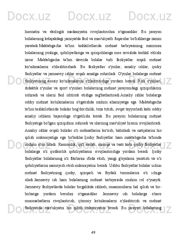 hurmatni   va   ekologik   madaniyatni   rivojlantirishni   o'rganadilar.   Bu   jarayon
bolalarning kelajakdagi jamiyatda faol va mas'uliyatli fuqarolar bo'lishlariga zamin
yaratadi.Maktabgacha   ta'lim   tashkilotlarida   mehnat   tarbiyasining   mazmuni
bolalarning  yoshiga,  qobiliyatlariga  va  qiziqishlariga mos  ravishda  tashkil  etilishi
zarur.   Maktabgacha   ta'lim   davrida   bolalar   turli   faoliyatlar   orqali   mehnat
ko'nikmalarini   o'zlashtirishadi.   Bu   faoliyatlar   o'yinlar,   amaliy   ishlar,   ijodiy
faoliyatlar   va  jamoaviy   ishlar   orqali   amalga  oshiriladi.   O'yinlar   bolalarga   mehnat
faoliyatining   asosiy   ko'nikmalarini   o'zlashtirishga   yordam   beradi.   Roli   o'yinlari,
didaktik   o'yinlar   va   sport   o'yinlari   bolalarning   mehnat   jarayonidagi   qiziqishlarini
oshiradi   va   ularni   faol   ishtirok   etishga   rag'batlantiradi.Amaliy   ishlar   bolalarga
oddiy   mehnat   ko'nikmalarini   o'rgatishda   muhim   ahamiyatga   ega.   Maktabgacha
ta'lim tashkilotlarida bolalar bog'dorchilik, toza tutish, ovqat tayyorlash kabi oddiy
amaliy   ishlarni   bajarishga   o'rgatilishi   kerak.   Bu   jarayon   bolalarning   mehnat
faoliyatiga bo'lgan qiziqishini oshiradi va ularning mas'uliyat hissini rivojlantiradi.
Amaliy   ishlar   orqali   bolalar   o'z   mehnatlarini   ko'rish,   baholash   va   natijalarini   his
qilish   imkoniyatiga   ega   bo'ladilar.Ijodiy   faoliyatlar   ham   maktabgacha   ta'limda
muhim o'rin tutadi. Rassomlik,  qo'l san'ati, musiqa va teatr  kabi  ijodiy faoliyatlar
bolalarga   o'z   ijodkorlik   qobiliyatlarini   rivojlantirishga   yordam   beradi.   Ijodiy
faoliyatlar   bolalarning   o'z   fikrlarini   ifoda   etish,   yangi   g'oyalarni   yaratish   va   o'z
qobiliyatlarini namoyish etish imkoniyatini beradi. Ushbu faoliyatlar bolalar uchun
mehnat   faoliyatining   ijodiy,   qiziqarli   va   foydali   tomonlarini   o'z   ichiga
oladi.Jamoaviy   ish   ham   bolalarning   mehnat   tarbiyasida   muhim   rol   o'ynaydi.
Jamoaviy  faoliyatlarda  bolalar   birgalikda  ishlash,  muammolarni   hal   qilish  va  bir-
birlariga   yordam   berishni   o'rganadilar.   Jamoaviy   ish   bolalarga   o'zaro
munosabatlarni   rivojlantirish,   ijtimoiy   ko'nikmalarni   o'zlashtirish   va   mehnat
faoliyatida   mas'uliyatni   his   qilish   imkoniyatini   beradi.   Bu   jarayon   bolalarning
49 