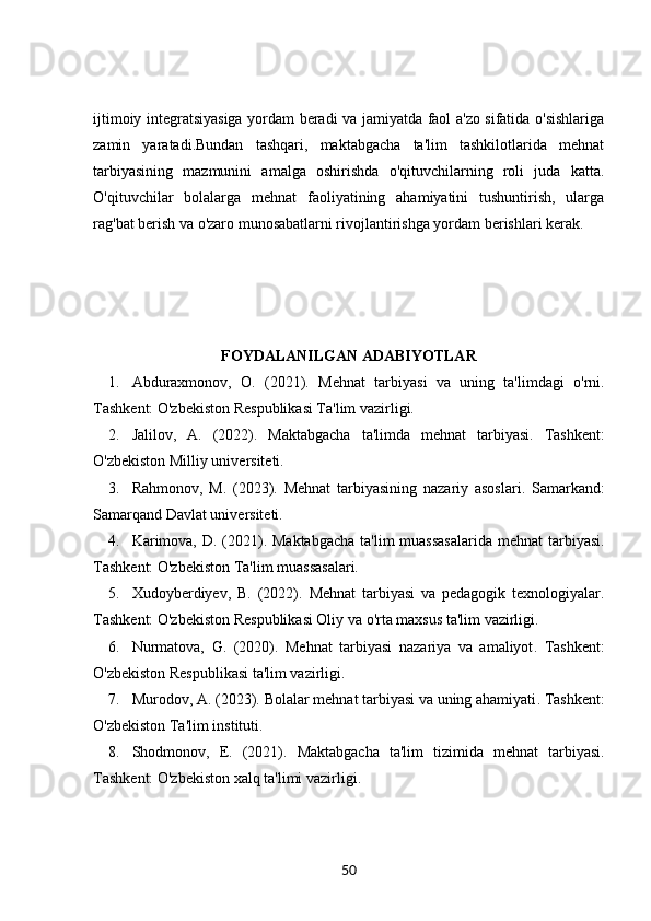 ijtimoiy integratsiyasiga yordam beradi va jamiyatda faol a'zo sifatida o'sishlariga
zamin   yaratadi.Bundan   tashqari,   maktabgacha   ta'lim   tashkilotlarida   mehnat
tarbiyasining   mazmunini   amalga   oshirishda   o'qituvchilarning   roli   juda   katta.
O'qituvchilar   bolalarga   mehnat   faoliyatining   ahamiyatini   tushuntirish,   ularga
rag'bat berish va o'zaro munosabatlarni rivojlantirishga yordam berishlari kerak. 
FOYDALANILGAN ADABIYOTLAR
1. Abduraxmonov,   O.   (2021).   Mehnat   tarbiyasi   va   uning   ta'limdagi   o'rni .
Tashkent: O'zbekiston Respublikasi Ta'lim vazirligi.
2. Jalilov,   A.   (2022).   Maktabgacha   ta'limda   mehnat   tarbiyasi .   Tashkent:
O'zbekiston Milliy universiteti.
3. Rahmonov,   M.   (2023).   Mehnat   tarbiyasining   nazariy   asoslari .   Samarkand:
Samarqand Davlat universiteti.
4. Karimova, D. (2021).   Maktabgacha  ta'lim muassasalarida mehnat  tarbiyasi .
Tashkent: O'zbekiston Ta'lim muassasalari.
5. Xudoyberdiyev,   B.   (2022).   Mehnat   tarbiyasi   va   pedagogik   texnologiyalar .
Tashkent: O'zbekiston Respublikasi Oliy va o'rta maxsus ta'lim vazirligi.
6. Nurmatova,   G.   (2020).   Mehnat   tarbiyasi   nazariya   va   amaliyot .   Tashkent:
O'zbekiston Respublikasi ta'lim vazirligi.
7. Murodov, A. (2023).  Bolalar mehnat tarbiyasi va uning ahamiyati . Tashkent:
O'zbekiston Ta'lim instituti.
8. Shodmonov,   E.   (2021).   Maktabgacha   ta'lim   tizimida   mehnat   tarbiyasi .
Tashkent: O'zbekiston xalq ta'limi vazirligi.
50 