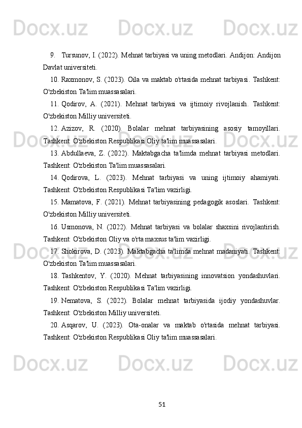 9. Tursunov, I. (2022).  Mehnat tarbiyasi va uning metodlari . Andijon: Andijon
Davlat universiteti.
10. Raxmonov, S. (2023).   Oila va maktab o'rtasida mehnat tarbiyasi . Tashkent:
O'zbekiston Ta'lim muassasalari.
11. Qodirov,   A.   (2021).   Mehnat   tarbiyasi   va   ijtimoiy   rivojlanish .   Tashkent:
O'zbekiston Milliy universiteti.
12. Azizov,   R.   (2020).   Bolalar   mehnat   tarbiyasining   asosiy   tamoyillari .
Tashkent: O'zbekiston Respublikasi Oliy ta'lim muassasalari.
13. Abdullaeva,   Z.   (2022).   Maktabgacha   ta'limda   mehnat   tarbiyasi   metodlari .
Tashkent: O'zbekiston Ta'lim muassasalari.
14. Qodirova,   L.   (2023).   Mehnat   tarbiyasi   va   uning   ijtimoiy   ahamiyati .
Tashkent: O'zbekiston Respublikasi Ta'lim vazirligi.
15. Mamatova,   F.   (2021).   Mehnat   tarbiyasining   pedagogik   asoslari .   Tashkent:
O'zbekiston Milliy universiteti.
16. Usmonova,   N.   (2022).   Mehnat   tarbiyasi   va   bolalar   shaxsini   rivojlantirish .
Tashkent: O'zbekiston Oliy va o'rta maxsus ta'lim vazirligi.
17. Shokirova,  D. (2023).   Maktabgacha   ta'limda mehnat   madaniyati . Tashkent:
O'zbekiston Ta'lim muassasalari.
18. Tashkentov,   Y.   (2020).   Mehnat   tarbiyasining   innovatsion   yondashuvlari .
Tashkent: O'zbekiston Respublikasi Ta'lim vazirligi.
19. Nematova,   S.   (2022).   Bolalar   mehnat   tarbiyasida   ijodiy   yondashuvlar .
Tashkent: O'zbekiston Milliy universiteti.
20. Asqarov,   U.   (2023).   Ota-onalar   va   maktab   o'rtasida   mehnat   tarbiyasi .
Tashkent: O'zbekiston Respublikasi Oliy ta'lim muassasalari.
51 
