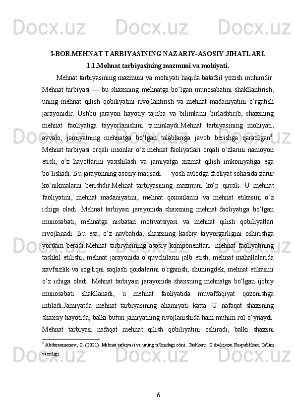 I-BOB. MEHNAT TARBIYASINING NAZARIY-ASOSIY JIHATLARI.
1.1. Mehnat tarbiyasining mazmuni va mohiyati.
Mehnat tarbiyasining mazmuni va mohiyati haqida batafsil yozish muhimdir.
Mehnat   tarbiyasi   —   bu   shaxsning   mehnatga   bo‘lgan   munosabatini   shakllantirish,
uning   mehnat   qilish   qobiliyatini   rivojlantirish   va   mehnat   madaniyatini   o‘rgatish
jarayonidir.   Ushbu   jarayon   hayotiy   tajriba   va   bilimlarni   birlashtirib,   shaxsning
mehnat   faoliyatiga   tayyorlanishini   ta'minlaydi.Mehnat   tarbiyasining   mohiyati,
avvalo,   jamiyatning   mehnatga   bo‘lgan   talablariga   javob   berishga   qaratilgan 2
.
Mehnat   tarbiyasi   orqali   insonlar   o‘z   mehnat   faoliyatlari   orqali   o‘zlarini   namoyon
etish,   o‘z   hayotlarini   yaxshilash   va   jamiyatga   xizmat   qilish   imkoniyatiga   ega
bo‘lishadi. Bu jarayonning asosiy maqsadi — yosh avlodga faoliyat sohasida zarur
ko‘nikmalarni   berishdir.Mehnat   tarbiyasining   mazmuni   ko‘p   qirrali.   U   mehnat
faoliyatini,   mehnat   madaniyatini,   mehnat   qonunlarini   va   mehnat   etikasini   o‘z
ichiga   oladi.   Mehnat   tarbiyasi   jarayonida   shaxsning   mehnat   faoliyatiga   bo‘lgan
munosabati,   mehnatga   nisbatan   motivatsiyasi   va   mehnat   qilish   qobiliyatlari
rivojlanadi.   Bu   esa,   o‘z   navbatida,   shaxsning   kasbiy   tayyorgarligini   oshirishga
yordam   beradi.Mehnat   tarbiyasining   asosiy   komponentlari:   mehnat   faoliyatining
tashkil   etilishi,   mehnat   jarayonida   o‘quvchilarni   jalb   etish,   mehnat   mahallalarida
xavfsizlik va sog'liqni saqlash qoidalarini o‘rganish, shuningdek, mehnat etikasini
o‘z   ichiga   oladi.   Mehnat   tarbiyasi   jarayonida   shaxsning   mehnatga   bo‘lgan   ijobiy
munosabati   shakllanadi,   u   mehnat   faoliyatida   muvaffaqiyat   qozonishga
intiladi.Jamiyatda   mehnat   tarbiyasining   ahamiyati   katta.   U   nafaqat   shaxsning
shaxsiy hayotida, balki butun jamiyatning rivojlanishida ham muhim rol o‘ynaydi.
Mehnat   tarbiyasi   nafaqat   mehnat   qilish   qobiliyatini   oshiradi,   balki   shaxsni
2
  Abduraxmonov, O. (2021).  Mehnat tarbiyasi va uning ta'limdagi o'rni . Tashkent: O'zbekiston Respublikasi Ta'lim
vazirligi.
6 