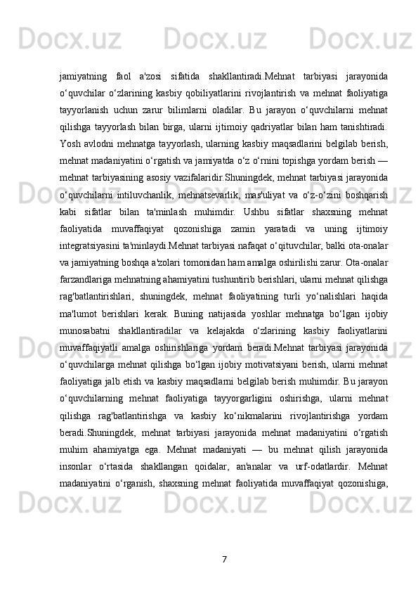 jamiyatning   faol   a'zosi   sifatida   shakllantiradi.Mehnat   tarbiyasi   jarayonida
o‘quvchilar   o‘zlarining   kasbiy   qobiliyatlarini   rivojlantirish   va   mehnat   faoliyatiga
tayyorlanish   uchun   zarur   bilimlarni   oladilar.   Bu   jarayon   o‘quvchilarni   mehnat
qilishga   tayyorlash   bilan   birga,   ularni   ijtimoiy   qadriyatlar   bilan   ham   tanishtiradi.
Yosh   avlodni   mehnatga   tayyorlash,   ularning   kasbiy   maqsadlarini   belgilab   berish,
mehnat madaniyatini o‘rgatish va jamiyatda o‘z o‘rnini topishga yordam berish —
mehnat tarbiyasining asosiy vazifalaridir.Shuningdek, mehnat tarbiyasi jarayonida
o‘quvchilarni   intiluvchanlik,   mehnatsevarlik,   mas'uliyat   va   o‘z-o‘zini   boshqarish
kabi   sifatlar   bilan   ta'minlash   muhimdir.   Ushbu   sifatlar   shaxsning   mehnat
faoliyatida   muvaffaqiyat   qozonishiga   zamin   yaratadi   va   uning   ijtimoiy
integratsiyasini ta'minlaydi.Mehnat tarbiyasi nafaqat o‘qituvchilar, balki ota-onalar
va jamiyatning boshqa a'zolari tomonidan ham amalga oshirilishi zarur. Ota-onalar
farzandlariga mehnatning ahamiyatini tushuntirib berishlari, ularni mehnat qilishga
rag'batlantirishlari,   shuningdek,   mehnat   faoliyatining   turli   yo‘nalishlari   haqida
ma'lumot   berishlari   kerak.   Buning   natijasida   yoshlar   mehnatga   bo‘lgan   ijobiy
munosabatni   shakllantiradilar   va   kelajakda   o‘zlarining   kasbiy   faoliyatlarini
muvaffaqiyatli   amalga   oshirishlariga   yordam   beradi.Mehnat   tarbiyasi   jarayonida
o‘quvchilarga   mehnat   qilishga   bo‘lgan   ijobiy   motivatsiyani   berish,   ularni   mehnat
faoliyatiga jalb etish va kasbiy maqsadlarni belgilab berish muhimdir. Bu jarayon
o‘quvchilarning   mehnat   faoliyatiga   tayyorgarligini   oshirishga,   ularni   mehnat
qilishga   rag'batlantirishga   va   kasbiy   ko‘nikmalarini   rivojlantirishga   yordam
beradi.Shuningdek,   mehnat   tarbiyasi   jarayonida   mehnat   madaniyatini   o‘rgatish
muhim   ahamiyatga   ega.   Mehnat   madaniyati   —   bu   mehnat   qilish   jarayonida
insonlar   o‘rtasida   shakllangan   qoidalar,   an'analar   va   urf-odatlardir.   Mehnat
madaniyatini   o‘rganish,   shaxsning   mehnat   faoliyatida   muvaffaqiyat   qozonishiga,
7