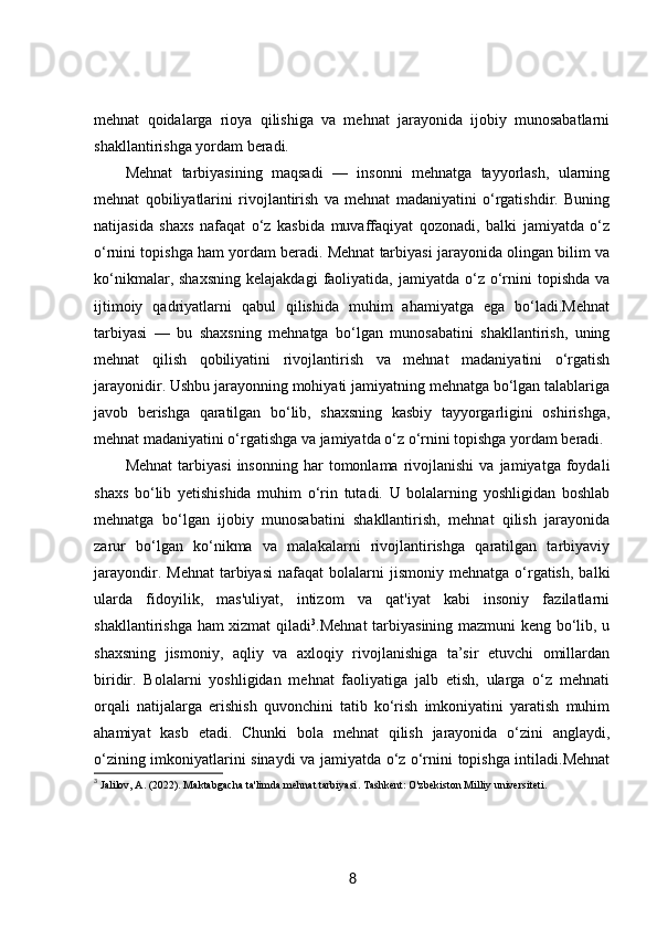 mehnat   qoidalarga   rioya   qilishiga   va   mehnat   jarayonida   ijobiy   munosabatlarni
shakllantirishga yordam beradi.
Mehnat   tarbiyasining   maqsadi   —   insonni   mehnatga   tayyorlash,   ularning
mehnat   qobiliyatlarini   rivojlantirish   va   mehnat   madaniyatini   o‘rgatishdir.   Buning
natijasida   shaxs   nafaqat   o‘z   kasbida   muvaffaqiyat   qozonadi,   balki   jamiyatda   o‘z
o‘rnini topishga ham yordam beradi. Mehnat tarbiyasi jarayonida olingan bilim va
ko‘nikmalar,  shaxsning  kelajakdagi   faoliyatida,  jamiyatda  o‘z  o‘rnini  topishda   va
ijtimoiy   qadriyatlarni   qabul   qilishida   muhim   ahamiyatga   ega   bo‘ladi.Mehnat
tarbiyasi   —   bu   shaxsning   mehnatga   bo‘lgan   munosabatini   shakllantirish,   uning
mehnat   qilish   qobiliyatini   rivojlantirish   va   mehnat   madaniyatini   o‘rgatish
jarayonidir. Ushbu jarayonning mohiyati jamiyatning mehnatga bo‘lgan talablariga
javob   berishga   qaratilgan   bo‘lib,   shaxsning   kasbiy   tayyorgarligini   oshirishga,
mehnat madaniyatini o‘rgatishga va jamiyatda o‘z o‘rnini topishga yordam beradi.
Mehnat   tarbiyasi   insonning   har   tomonlama  rivojlanishi   va  jamiyatga   foydali
shaxs   bo‘lib   yetishishida   muhim   o‘rin   tutadi.   U   bolalarning   yoshligidan   boshlab
mehnatga   bo‘lgan   ijobiy   munosabatini   shakllantirish,   mehnat   qilish   jarayonida
zarur   bo‘lgan   ko‘nikma   va   malakalarni   rivojlantirishga   qaratilgan   tarbiyaviy
jarayondir.  Mehnat   tarbiyasi  nafaqat  bolalarni   jismoniy  mehnatga  o‘rgatish,   balki
ularda   fidoyilik,   mas'uliyat,   intizom   va   qat'iyat   kabi   insoniy   fazilatlarni
shakllantirishga ham xizmat  qiladi 3
.Mehnat  tarbiyasining mazmuni keng bo‘lib, u
shaxsning   jismoniy,   aqliy   va   axloqiy   rivojlanishiga   ta’sir   etuvchi   omillardan
biridir.   Bolalarni   yoshligidan   mehnat   faoliyatiga   jalb   etish,   ularga   o‘z   mehnati
orqali   natijalarga   erishish   quvonchini   tatib   ko‘rish   imkoniyatini   yaratish   muhim
ahamiyat   kasb   etadi.   Chunki   bola   mehnat   qilish   jarayonida   o‘zini   anglaydi,
o‘zining imkoniyatlarini sinaydi va jamiyatda o‘z o‘rnini topishga intiladi.Mehnat
3
  Jalilov, A. (2022).  Maktabgacha ta'limda mehnat tarbiyasi . Tashkent: O'zbekiston Milliy universiteti.
8 