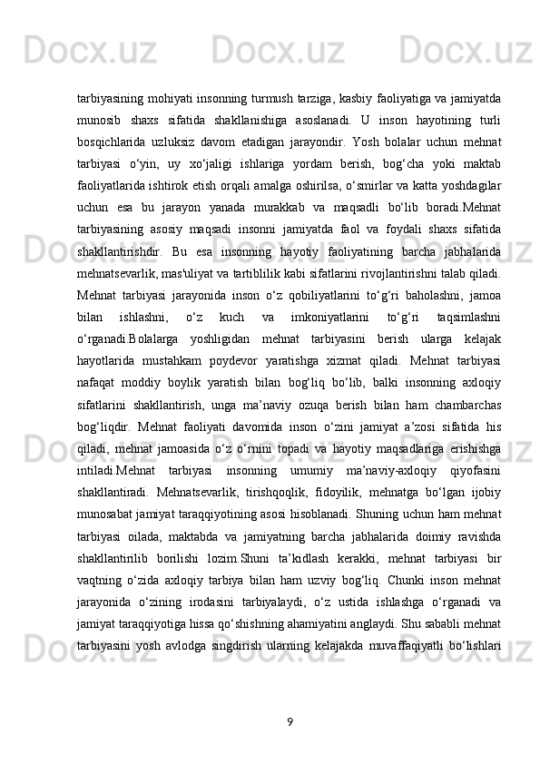 tarbiyasining mohiyati insonning turmush tarziga, kasbiy faoliyatiga va jamiyatda
munosib   shaxs   sifatida   shakllanishiga   asoslanadi.   U   inson   hayotining   turli
bosqichlarida   uzluksiz   davom   etadigan   jarayondir.   Yosh   bolalar   uchun   mehnat
tarbiyasi   o‘yin,   uy   xo‘jaligi   ishlariga   yordam   berish,   bog‘cha   yoki   maktab
faoliyatlarida ishtirok etish orqali amalga oshirilsa, o‘smirlar va katta yoshdagilar
uchun   esa   bu   jarayon   yanada   murakkab   va   maqsadli   bo‘lib   boradi.Mehnat
tarbiyasining   asosiy   maqsadi   insonni   jamiyatda   faol   va   foydali   shaxs   sifatida
shakllantirishdir.   Bu   esa   insonning   hayotiy   faoliyatining   barcha   jabhalarida
mehnatsevarlik, mas'uliyat va tartiblilik kabi sifatlarini rivojlantirishni talab qiladi.
Mehnat   tarbiyasi   jarayonida   inson   o‘z   qobiliyatlarini   to‘g‘ri   baholashni,   jamoa
bilan   ishlashni,   o‘z   kuch   va   imkoniyatlarini   to‘g‘ri   taqsimlashni
o‘rganadi.Bolalarga   yoshligidan   mehnat   tarbiyasini   berish   ularga   kelajak
hayotlarida   mustahkam   poydevor   yaratishga   xizmat   qiladi.   Mehnat   tarbiyasi
nafaqat   moddiy   boylik   yaratish   bilan   bog‘liq   bo‘lib,   balki   insonning   axloqiy
sifatlarini   shakllantirish,   unga   ma’naviy   ozuqa   berish   bilan   ham   chambarchas
bog‘liqdir.   Mehnat   faoliyati   davomida   inson   o‘zini   jamiyat   a’zosi   sifatida   his
qiladi,   mehnat   jamoasida   o‘z   o‘rnini   topadi   va   hayotiy   maqsadlariga   erishishga
intiladi.Mehnat   tarbiyasi   insonning   umumiy   ma’naviy-axloqiy   qiyofasini
shakllantiradi.   Mehnatsevarlik,   tirishqoqlik,   fidoyilik,   mehnatga   bo‘lgan   ijobiy
munosabat jamiyat taraqqiyotining asosi  hisoblanadi. Shuning uchun ham mehnat
tarbiyasi   oilada,   maktabda   va   jamiyatning   barcha   jabhalarida   doimiy   ravishda
shakllantirilib   borilishi   lozim.Shuni   ta’kidlash   kerakki,   mehnat   tarbiyasi   bir
vaqtning   o‘zida   axloqiy   tarbiya   bilan   ham   uzviy   bog‘liq.   Chunki   inson   mehnat
jarayonida   o‘zining   irodasini   tarbiyalaydi,   o‘z   ustida   ishlashga   o‘rganadi   va
jamiyat taraqqiyotiga hissa qo‘shishning ahamiyatini anglaydi. Shu sababli mehnat
tarbiyasini   yosh   avlodga   singdirish   ularning   kelajakda   muvaffaqiyatli   bo‘lishlari
9 
