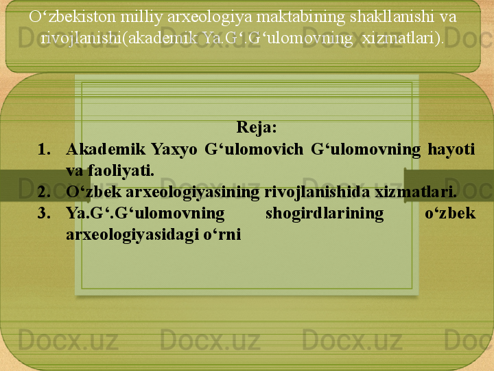 O zbekiston milliy arxeologiya maktabining shakllanishi va ʻ
rivojlanishi(akademik Ya.G .G ulomovning  xizmatlari).	
ʻ ʻ
Reja:
1. Akademik  Yaxyo  G‘ulomovich  G‘ulomovning  hayoti 
va faoliyati.
2. O‘zbek arxeologiyasining rivojlanishida xizmatlari.
3. Ya.G‘.G‘ulomovning  shogirdlarining  o‘zbek 
arxeologiyasidagi o‘rni 